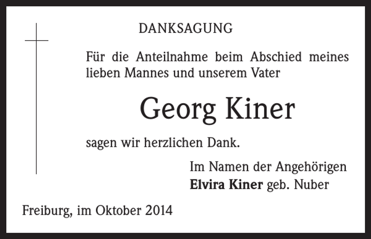 <p>DANKSAGUNG<br />Für die Anteilnahme beim Abschied meines<br />lieben Mannes und unserem Vater</p><p>Georg Kiner<br />sagen wir herzlichen Dank.<br />Im Namen der Angehörigen<br />Elvira Kiner geb. Nuber<br />Freiburg, im Oktober 2014</p>