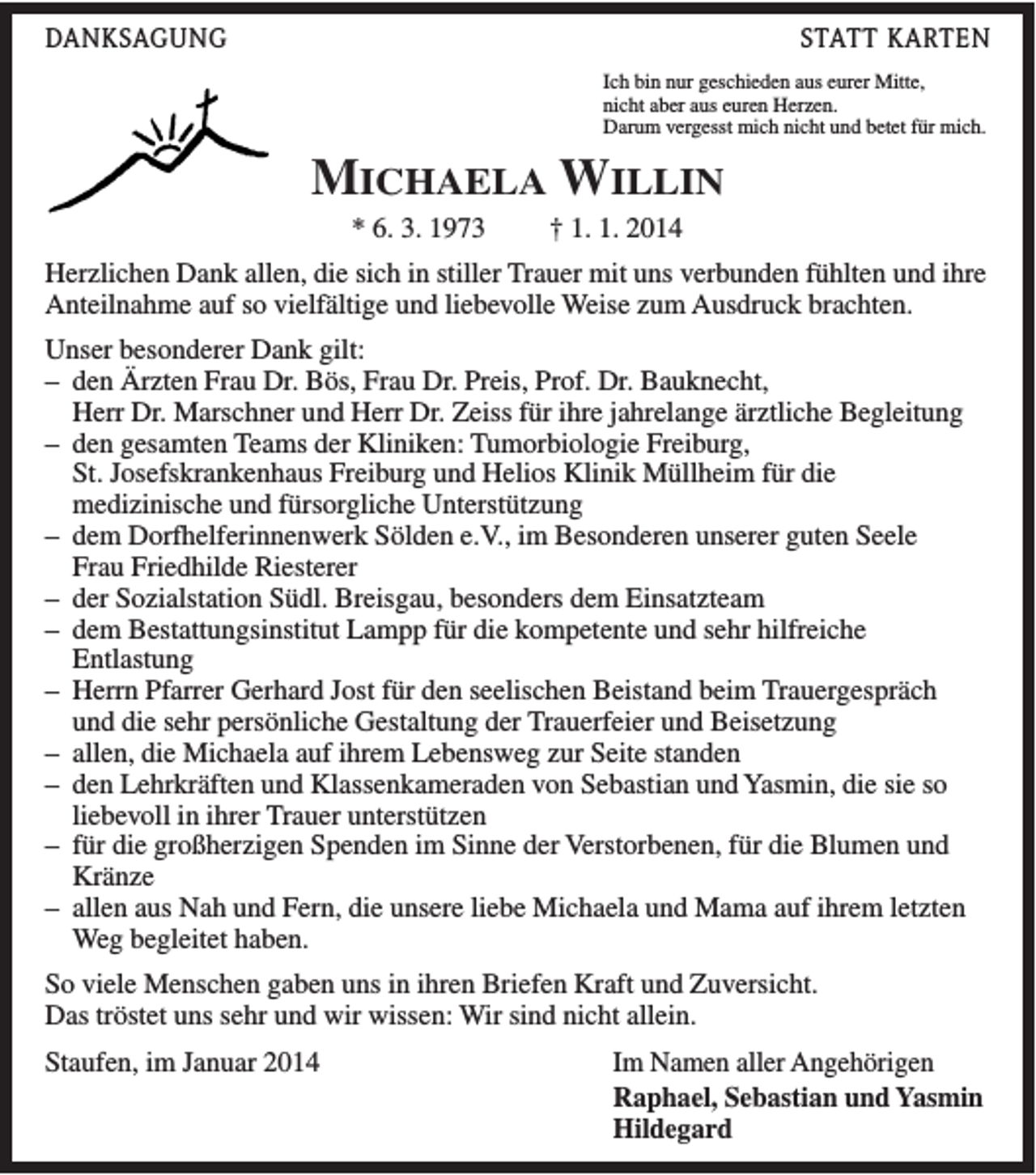 <p>DANKSAGUNG</p><p>STATT KARTEN<br />Ich bin nur geschieden aus eurer Mitte,<br />nicht aber aus euren Herzen.<br />Darum vergesst mich nicht und betet für mich.</p><p>MICHAELA WILLIN<br />* 6. 3. 1973</p><p>† 1. 1. 2014</p><p>Herzlichen Dank allen, die sich in stiller Trauer mit uns verbunden fühlten und ihre<br />Anteilnahme auf so vielfältige und liebevolle Weise zum Ausdruck brachten.<br />Unser besonderer Dank gilt:<br />– den Ärzten Frau Dr. Bös, Frau Dr. Preis, Prof. Dr. Bauknecht,<br />Herr Dr. Marschner und Herr Dr. Zeiss für ihre jahrelange ärztliche Begleitung<br />– den gesamten Teams der Kliniken: Tumorbiologie Freiburg,<br />St. Josefskrankenhaus Freiburg und Helios Klinik Müllheim für die<br />medizinische und fürsorgliche Unterstützung<br />– dem Dorfhelferinnenwerk Sölden e.V., im Besonderen unserer guten Seele<br />Frau Friedhilde Riesterer<br />– der Sozialstation Südl. Breisgau, besonders dem Einsatzteam<br />– dem Bestattungsinstitut Lampp für die kompetente und sehr hilfreiche<br />Entlastung<br />– Herrn Pfarrer Gerhard Jost für den seelischen Beistand beim Trauergespräch<br />und die sehr persönliche Gestaltung der Trauerfeier und Beisetzung<br />– allen, die Michaela auf ihrem Lebensweg zur Seite standen<br />– den Lehrkräften und Klassenkameraden von Sebastian und Yasmin, die sie so<br />liebevoll in ihrer Trauer unterstützen<br />– für die großherzigen Spenden im Sinne der Verstorbenen, für die Blumen und<br />Kränze<br />– allen aus Nah und Fern, die unsere liebe Michaela und Mama auf ihrem letzten<br />Weg begleitet haben.<br />So viele Menschen gaben uns in ihren Briefen Kraft und Zuversicht.<br />Das tröstet uns sehr und wir wissen: Wir sind nicht allein.<br />Staufen, im Januar 2014</p><p>Im Namen aller Angehörigen<br />Raphael, Sebastian und Yasmin<br />Hildegard</p>