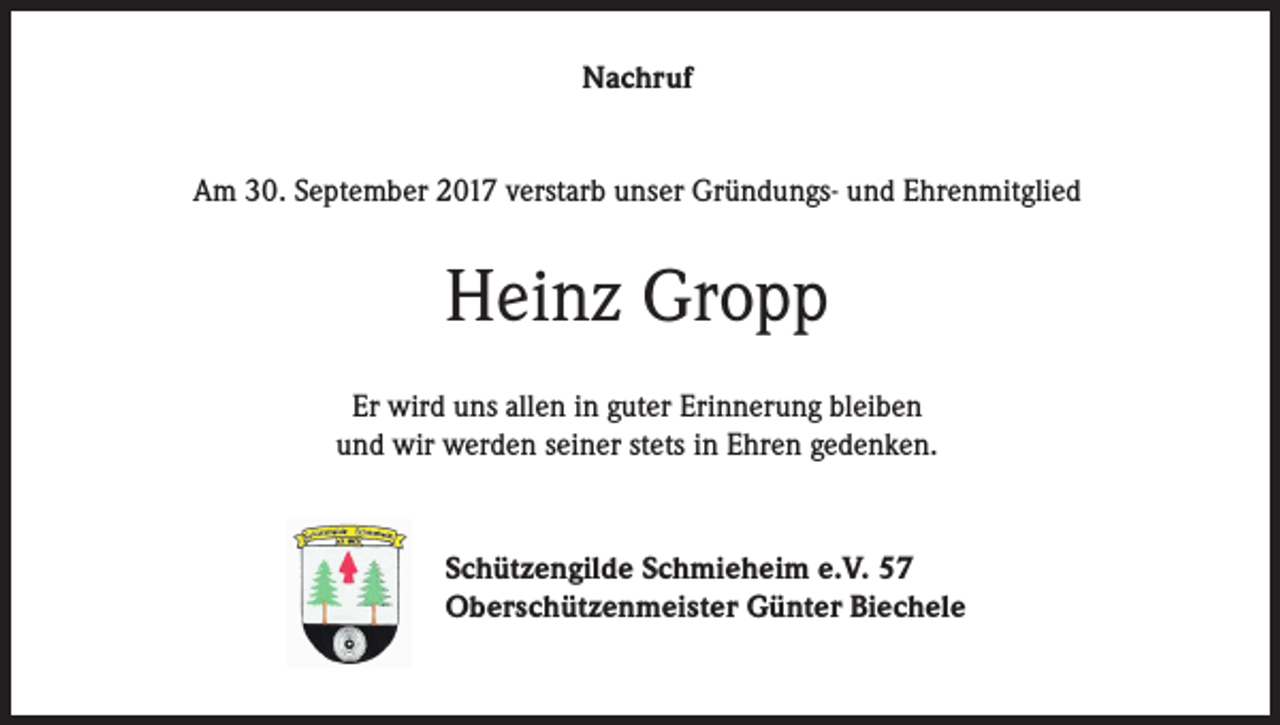 <p>Nachruf<br />Am 30. September 2017 verstarb unser Gründungs- und Ehrenmitglied</p><p>Heinz Gropp<br />Er wird uns allen in guter Erinnerung bleiben<br />und wir werden seiner stets in Ehren gedenken.</p><p>Schützengilde Schmieheim e.V. 57<br />Oberschützenmeister Günter Biechele</p>