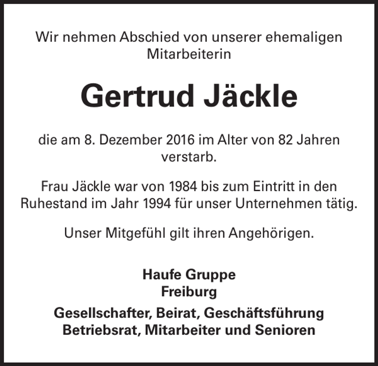 <p>Wir nehmen Abschied von unserer ehemaligen<br />Mitarbeiterin</p><p>Gertrud Jäckle<br />die am 8. Dezember 2016 im Alter von 82 Jahren<br />verstarb.<br />Frau Jäckle war von 1984 bis zum Eintritt in den<br />Ruhestand im Jahr 1994 für unser Unternehmen tätig.<br />Unser Mitgefühl gilt ihren Angehörigen.<br />Haufe Gruppe<br />Freiburg<br />Gesellschafter, Beirat, Geschäftsführung<br />Betriebsrat, Mitarbeiter und Senioren</p>