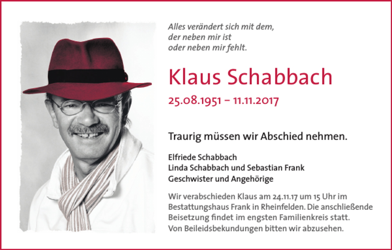 <p>Alles verändert sich mit dem,<br />der neben mir ist<br />oder neben mir fehlt.</p><p>Klaus Schabbach<br />25.08.1951 – 11.11.2017</p><p>Traurig müssen wir Abschied nehmen.<br />Elfriede Schabbach<br />Linda Schabbach und Sebastian Frank<br />Geschwister und Angehörige<br />Wir verabschieden Klaus am 24.11.17 um 15 Uhr im<br />Bestattungshaus Frank in Rheinfelden. Die anschließende<br />Beisetzung findet im engsten Familienkreis statt.<br />Von Beileidsbekundungen bitten wir abzusehen.</p>