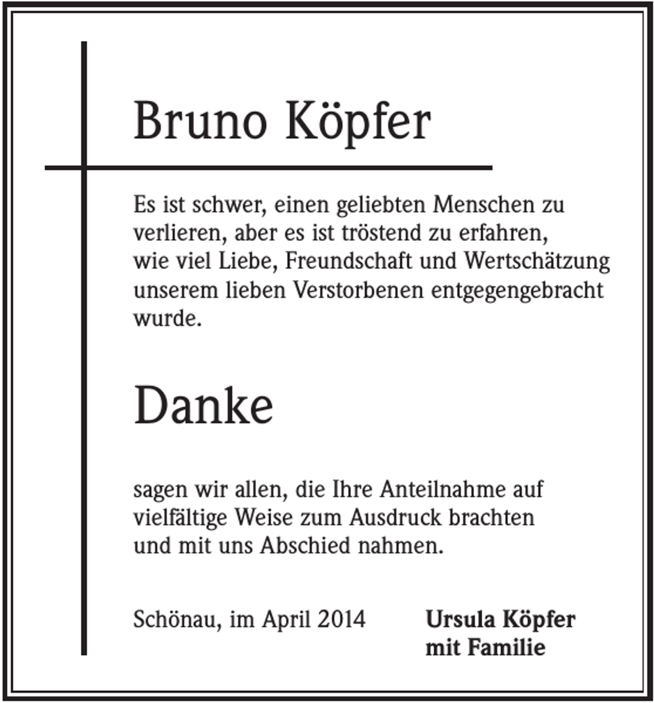 <p>Bruno Köpfer<br />Es ist schwer, einen geliebten Menschen zu<br />verlieren, aber es ist tröstend zu erfahren,<br />wie viel Liebe, Freundschaft und Wertschätzung<br />unserem lieben Verstorbenen entgegengebracht<br />wurde.</p><p>Danke<br />sagen wir allen, die Ihre Anteilnahme auf<br />vielfältige Weise zum Ausdruck brachten<br />und mit uns Abschied nahmen.<br />Schönau, im April 2014</p><p>Ursula Köpfer<br />mit Familie</p>