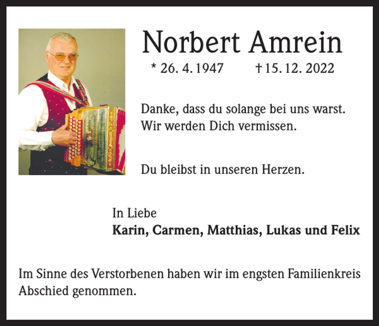 <p>Norbert Amrein<br />* 26. 4. 1947</p><p>† 15. 12. 2022</p><p>Danke, dass du solange bei uns warst.<br />Wir werden Dich vermissen.<br />Du bleibst in unseren Herzen.<br />In Liebe<br />Karin, Carmen, Matthias, Lukas und Felix<br />Im Sinne des Verstorbenen haben wir im engsten Familienkreis<br />Abschied genommen.</p>