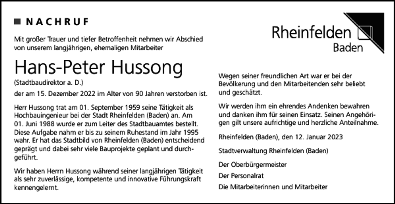 <p>NACHRUF<br />Mit großer Trauer und tiefer Betroffenheit nehmen wir Abschied<br />von unserem langjährigen, ehemaligen Mitarbeiter</p><p>Hans-Peter Hussong<br />(Stadtbaudirektor a. D.)<br />der am 15. Dezember 2022 im Alter von 90 Jahren verstorben ist.<br />Herr Hussong trat am 01. September 1959 seine Tätigkeit als<br />Hochbauingenieur bei der Stadt Rheinfelden (Baden) an. Am<br />01. Juni 1988 wurde er zum Leiter des Stadtbauamtes bestellt.<br />Diese Aufgabe nahm er bis zu seinem Ruhestand im Jahr 1995<br />wahr. Er hat das Stadtbild von Rheinfelden (Baden) entscheidend<br />geprägt und dabei sehr viele Bauprojekte geplant und durchgeführt.<br />Wir haben Herrn Hussong während seiner langjährigen Tätigkeit<br />als sehr zuverlässige, kompetente und innovative Führungskraft<br />kennengelernt.</p><p>Wegen seiner freundlichen Art war er bei der<br />Bevölkerung und den Mitarbeitenden sehr beliebt<br />und geschätzt.<br />Wir werden ihm ein ehrendes Andenken bewahren<br />und danken ihm für seinen Einsatz. Seinen Angehörigen gilt unsere aufrichtige und herzliche Anteilnahme.<br />Rheinfelden (Baden), den 12. Januar 2023<br />Stadtverwaltung Rheinfelden (Baden)<br />Der Oberbürgermeister<br />Der Personalrat<br />Die Mitarbeiterinnen und Mitarbeiter</p>