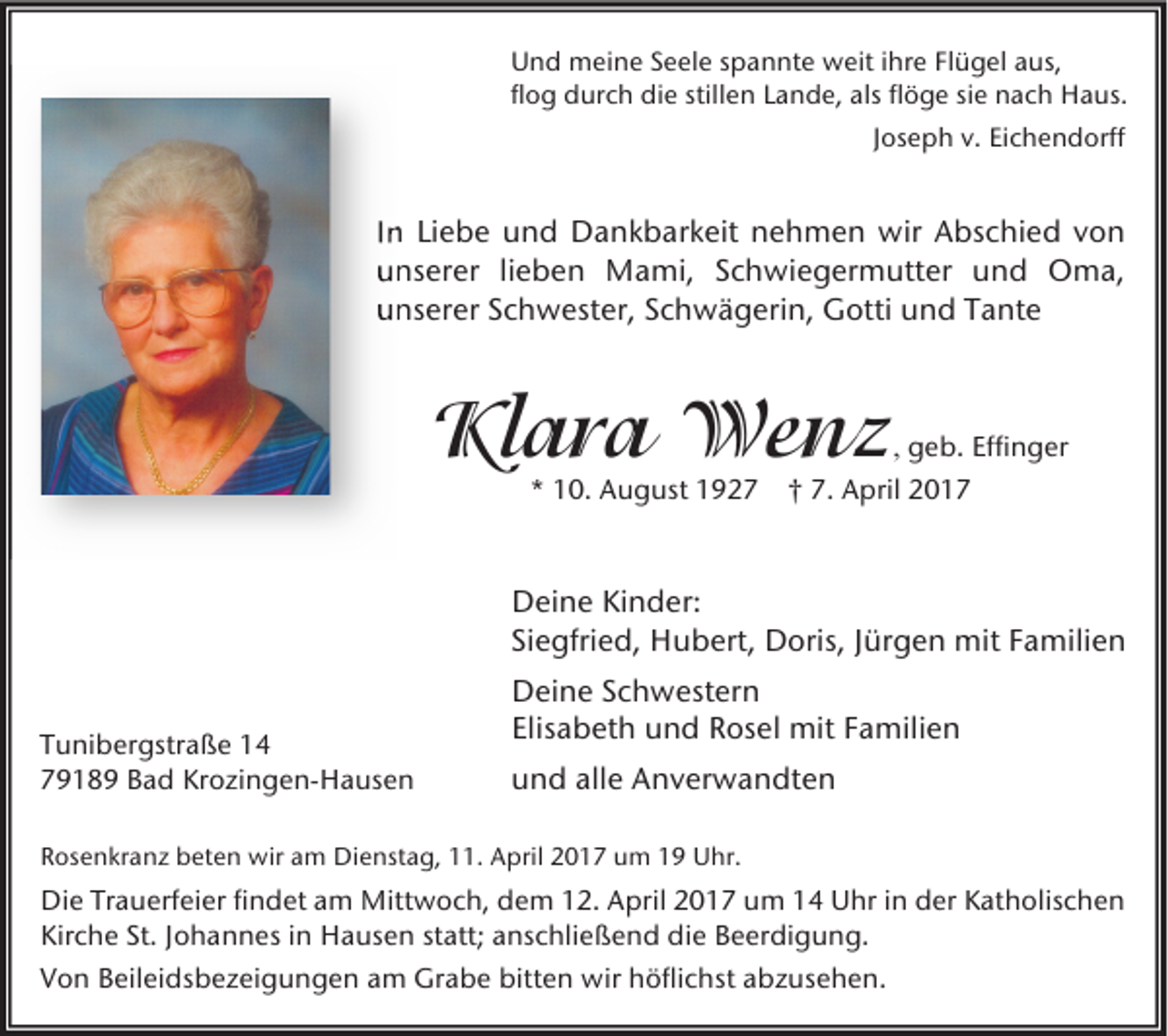 <p>Und meine Seele spannte weit ihre Flügel aus,<br />flog durch die stillen Lande, als flöge sie nach Haus.<br />Joseph v. Eichendorff</p><p>In Liebe und Dankbarkeit nehmen wir Abschied von<br />unserer lieben Mami, Schwiegermutter und Oma,<br />unserer Schwester, Schwägerin, Gotti und Tante</p><p>Klara Wenz</p><p>, geb. Effinger</p><p>* 10. August 1927 † 7. April 2017</p><p>Deine Kinder:<br />Siegfried, Hubert, Doris, Jürgen mit Familien<br />Tunibergstraße 14<br />79189 Bad Krozingen-Hausen</p><p>Deine Schwestern<br />Elisabeth und Rosel mit Familien<br />und alle Anverwandten</p><p>Rosenkranz beten wir am Dienstag, 11. April 2017 um 19 Uhr.</p><p>Die Trauerfeier findet am Mittwoch, dem 12. April 2017 um 14 Uhr in der Katholischen<br />Kirche St. Johannes in Hausen statt; anschließend die Beerdigung.<br />Von Beileidsbezeigungen am Grabe bitten wir höflichst abzusehen.</p>