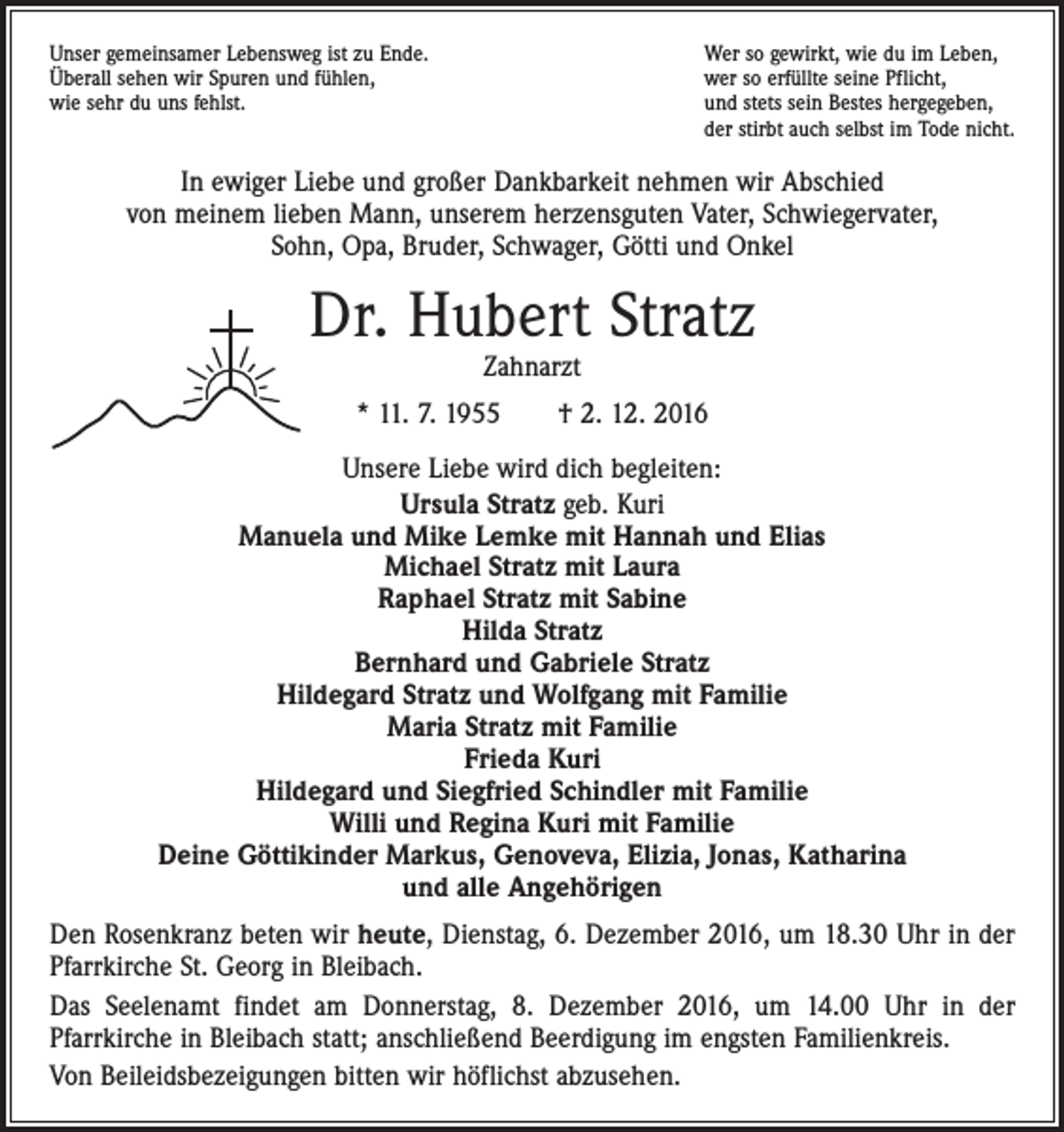 <p>Unser gemeinsamer Lebensweg ist zu Ende.<br />Überall sehen wir Spuren und fühlen,<br />wie sehr du uns fehlst.</p><p>Wer so gewirkt, wie du im Leben,<br />wer so erfüllte seine Pflicht,<br />und stets sein Bestes hergegeben,<br />der stirbt auch selbst im Tode nicht.</p><p>In ewiger Liebe und großer Dankbarkeit nehmen wir Abschied<br />von meinem lieben Mann, unserem herzensguten Vater, Schwiegervater,<br />Sohn, Opa, Bruder, Schwager, Götti und Onkel</p><p>Dr. Hubert Stratz<br />Zahnarzt</p><p>* 11. 7. 1955 † 2. 12. 2016<br />Unsere Liebe wird dich begleiten:<br />Ursula Stratz geb. Kuri<br />Manuela und Mike Lemke mit Hannah und Elias<br />Michael Stratz mit Laura<br />Raphael Stratz mit Sabine<br />Hilda Stratz<br />Bernhard und Gabriele Stratz<br />Hildegard Stratz und Wolfgang mit Familie<br />Maria Stratz mit Familie<br />Frieda Kuri<br />Hildegard und Siegfried Schindler mit Familie<br />Willi und Regina Kuri mit Familie<br />Deine Göttikinder Markus, Genoveva, Elizia, Jonas, Katharina<br />und alle Angehörigen<br />Den Rosenkranz beten wir heute, Dienstag, 6. Dezember 2016, um 18.30 Uhr in der<br />Pfarrkirche St. Georg in Bleibach.<br />Das Seelenamt findet am Donnerstag, 8. Dezember 2016, um 14.00 Uhr in der<br />­Pfarr­kirche in Bleibach statt; anschließend Beerdigung im engsten Familienkreis.<br />Von Beileidsbezeigungen bitten wir höflichst abzusehen.</p>