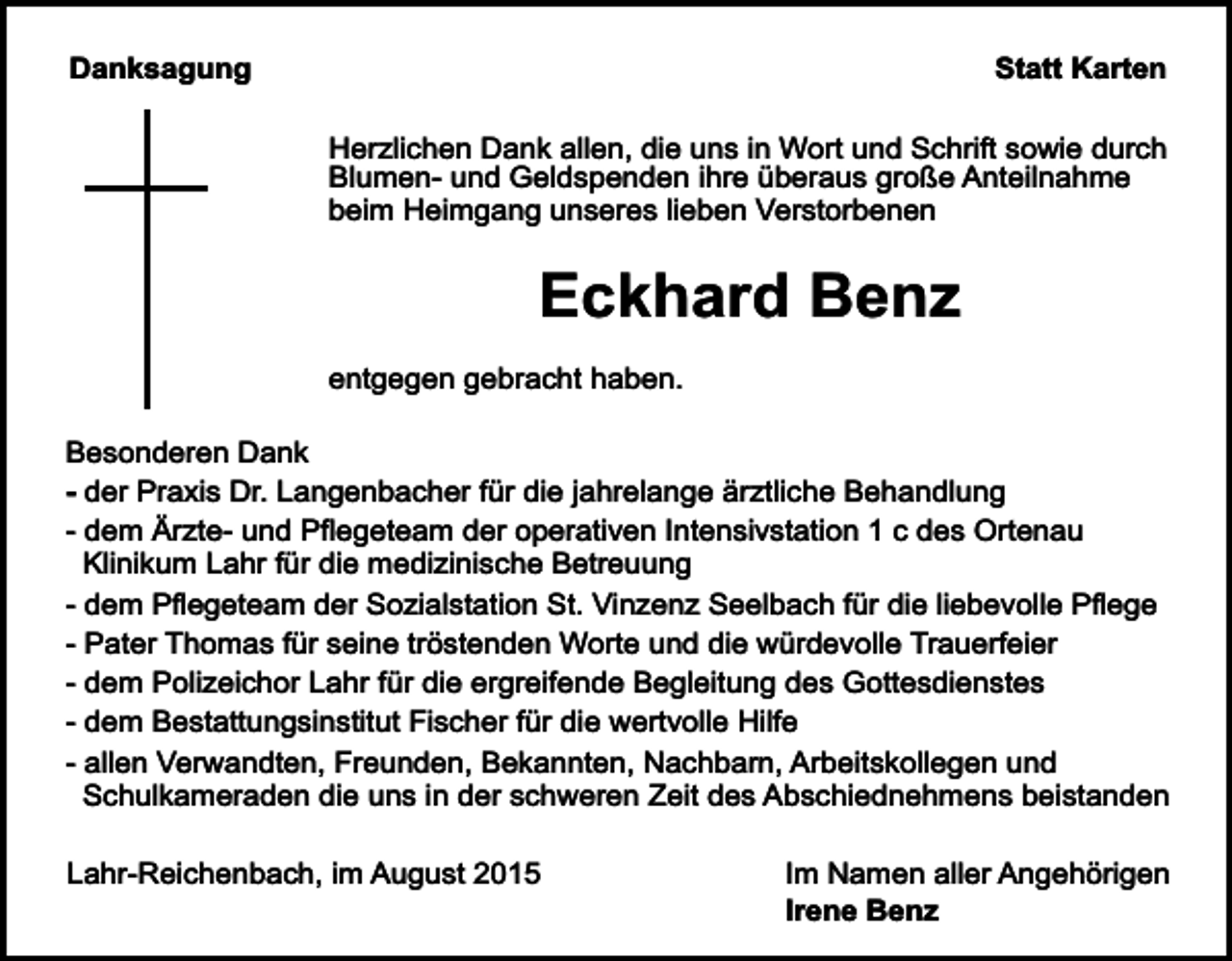 <p>Danksagung</p><p>Statt Karten<br />Herzlichen Dank allen, die uns in Wort und Schrift sowie durch<br />Blumen- und Geldspenden ihre überaus große Anteilnahme<br />beim Heimgang unseres lieben Verstorbenen</p><p>Eckhard Benz<br />entgegen gebracht haben.<br />Besonderen Dank<br />- der Praxis Dr. Langenbacher für die jahrelange ärztliche Behandlung<br />- dem Ärzte- und Pflegeteam der operativen Intensivstation 1 c des Ortenau<br />Klinikum Lahr für die medizinische Betreuung<br />- dem Pflegeteam der Sozialstation St. Vinzenz Seelbach für die liebevolle Pflege<br />- Pater Thomas für seine tröstenden Worte und die würdevolle Trauerfeier<br />- dem Polizeichor Lahr für die ergreifende Begleitung des Gottesdienstes<br />- dem Bestattungsinstitut Fischer für die wertvolle Hilfe<br />- allen Verwandten, Freunden, Bekannten, Nachbarn, Arbeitskollegen und<br />Schulkameraden die uns in der schweren Zeit des Abschiednehmens beistanden<br />Lahr-Reichenbach, im August 2015</p><p>Im Namen aller Angehörigen<br />Irene Benz</p>