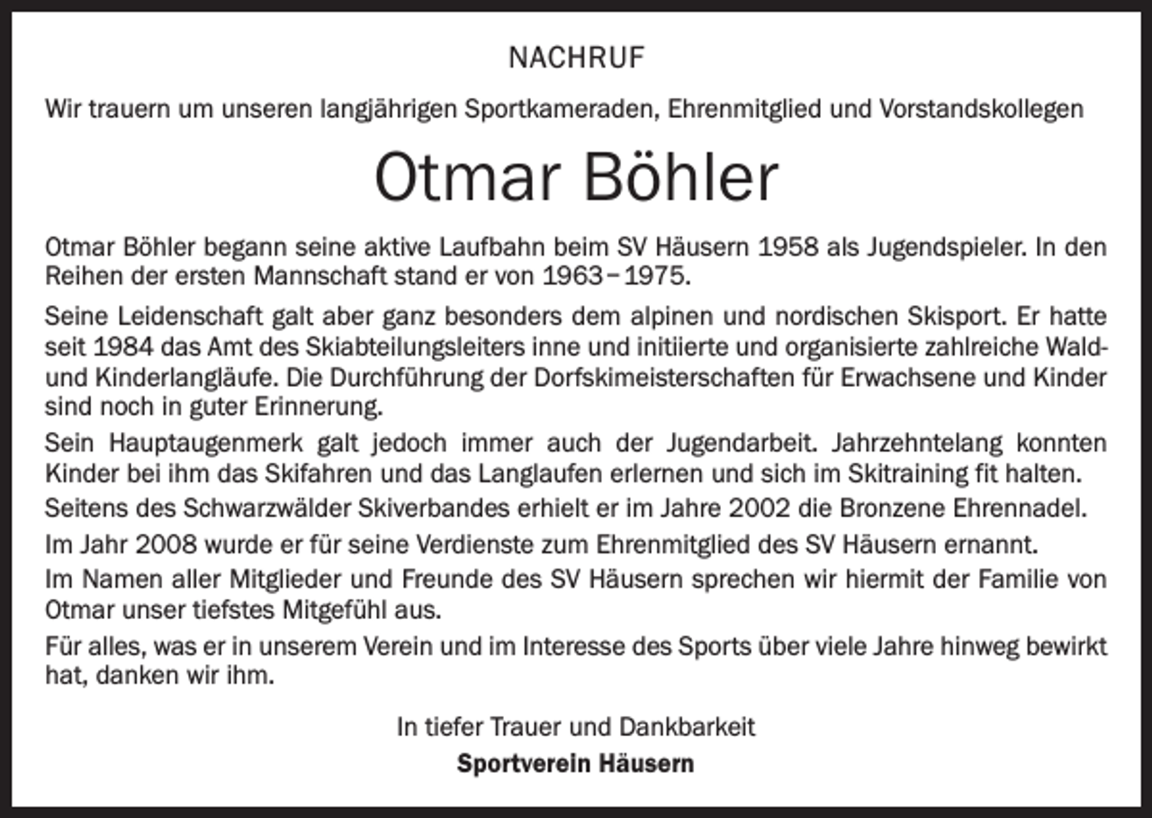 <p>NACHRUF<br />Wir trauern um unseren langjährigen Sportkameraden, Ehrenmitglied und Vorstandskollegen</p><p>Otmar Böhler<br />Otmar Böhler begann seine aktive Laufbahn beim SV Häusern 1958 als Jugendspieler. In den<br />Reihen der ersten Mannschaft stand er von 1963 – 1975.<br />Seine Leidenschaft galt aber ganz besonders dem alpinen und nordischen Skisport. Er hatte<br />seit 1984 das Amt des Skiabteilungsleiters inne und initiierte und organisierte zahlreiche Waldund Kinderlangläufe. Die Durchführung der Dorfskimeisterschaften für Erwachsene und Kinder<br />sind noch in guter Erinnerung.<br />Sein Hauptaugenmerk galt jedoch immer auch der Jugendarbeit. Jahrzehntelang konnten<br />­Kinder bei ihm das Skifahren und das Langlaufen erlernen und sich im Skitraining fit halten.<br />Seitens des Schwarzwälder Skiverbandes erhielt er im Jahre 2002 die Bronzene Ehrennadel.<br />Im Jahr 2008 wurde er für seine Verdienste zum Ehrenmitglied des SV Häusern ernannt.<br />Im Namen aller Mitglieder und Freunde des SV Häusern sprechen wir hiermit der Familie von<br />Otmar unser tiefstes Mitgefühl aus.<br />Für alles, was er in unserem Verein und im Interesse des Sports über viele Jahre hinweg bewirkt<br />hat, danken wir ihm.<br />In tiefer Trauer und Dankbarkeit<br />Sportverein Häusern</p>