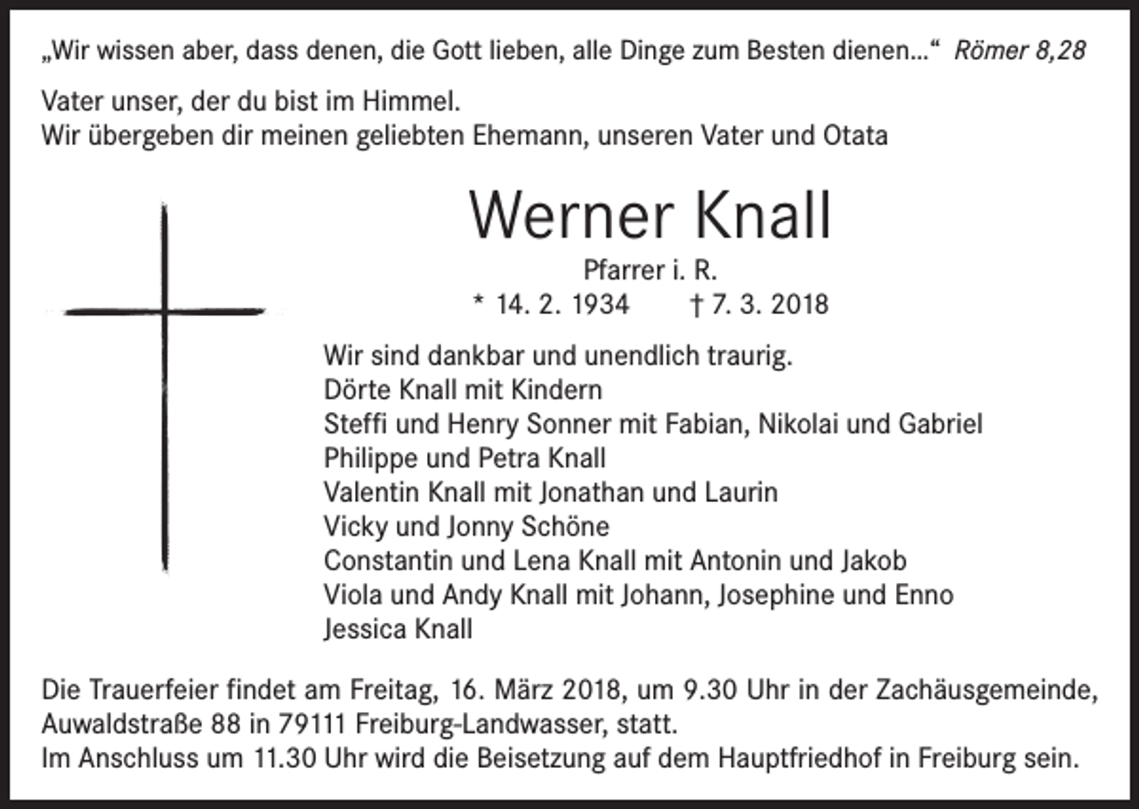 <p>„Wir wissen aber, dass denen, die Gott lieben, alle Dinge zum Besten dienen…“ Römer 8,28</p><p>Vater unser, der du bist im Himmel.<br />Wir übergeben dir meinen geliebten Ehemann, unseren Vater und Otata</p><p>Werner Knall<br />Pfarrer i. R.<br />* 14. 2. 1934 † 7. 3. 2018</p><p>Wir sind dankbar und unendlich traurig.<br />Dörte Knall mit Kindern<br />Steffi und Henry Sonner mit Fabian, Nikolai und Gabriel<br />Philippe und Petra Knall<br />Valentin Knall mit Jonathan und Laurin<br />Vicky und Jonny Schöne<br />Constantin und Lena Knall mit Antonin und Jakob<br />Viola und Andy Knall mit Johann, Josephine und Enno<br />Jessica Knall<br />Die Trauerfeier findet am Freitag, 16. März 2018, um 9.30 Uhr in der Zachäusgemeinde,<br />Auwaldstraße 88 in 79111 Freiburg-Landwasser, statt.<br />Im Anschluss um 11.30 Uhr wird die Beisetzung auf dem Hauptfriedhof in Freiburg sein.</p>