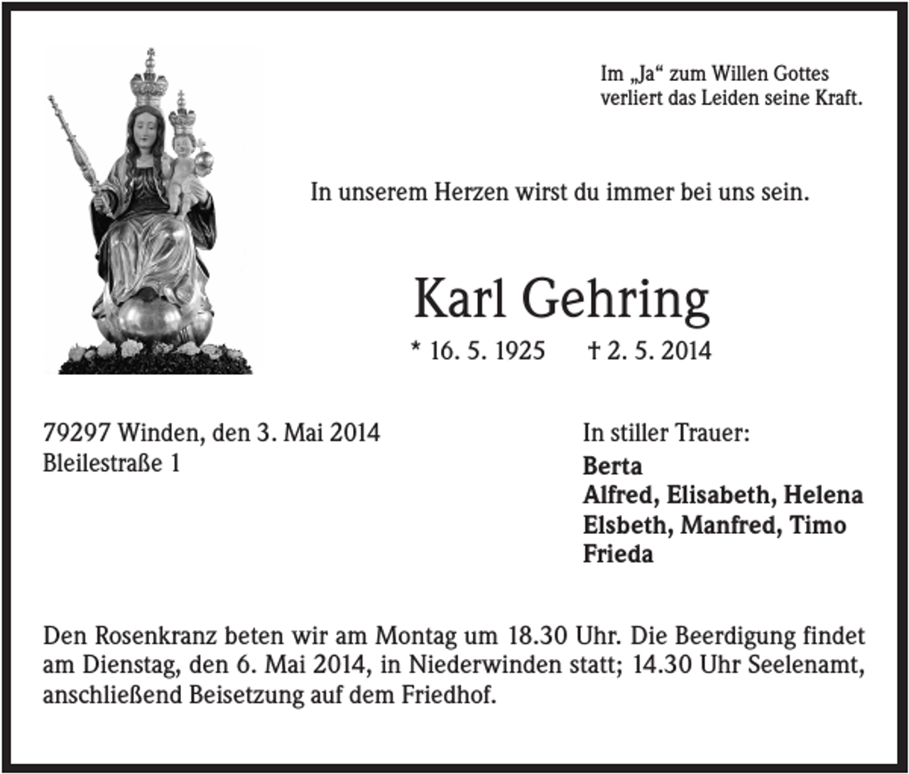 <p>Im „Ja“ zum Willen Gottes<br />verliert das Leiden seine Kraft.</p><p>In unserem Herzen wirst du immer bei uns sein.</p><p>Karl Gehring<br />* 16. 5. 1925<br />79297 Winden, den 3. Mai 2014<br />Bleilestraße 1</p><p>† 2. 5. 2014<br />In stiller Trauer:<br />Berta<br />Alfred, Elisabeth, Helena<br />Elsbeth, Manfred, Timo<br />Frieda</p><p>Den Rosenkranz beten wir am Montag um 18.30 Uhr. Die Beerdigung findet<br />am Dienstag, den 6. Mai 2014, in Niederwinden statt; 14.30 Uhr Seelenamt,<br />anschließend Beisetzung auf dem Friedhof.</p>