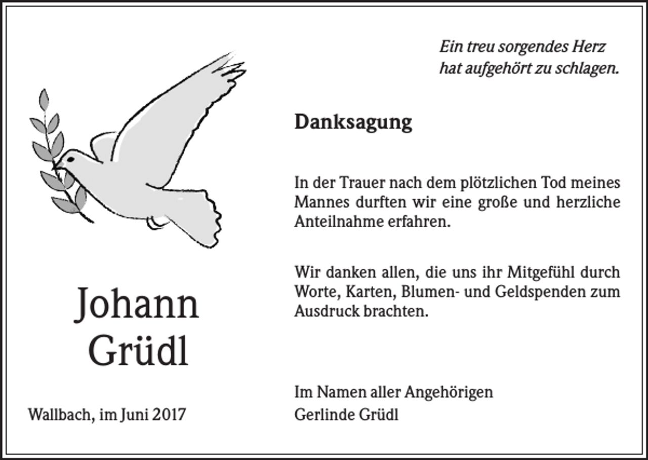 <p>Ein treu sorgendes Herz<br />hat aufgehört zu schlagen.</p><p>Danksagung<br />In der Trauer nach dem plötzlichen Tod meines<br />Mannes durften wir eine große und herzliche<br />Anteilnahme erfahren.</p><p>Johann<br />Grüdl<br />Wallbach, im Juni 2017</p><p>Wir danken allen, die uns ihr Mitgefühl durch<br />Worte, Karten, Blumen- und Geldspenden zum<br />Ausdruck brachten.</p><p>Im Namen aller Angehörigen<br />Gerlinde Grüdl</p>