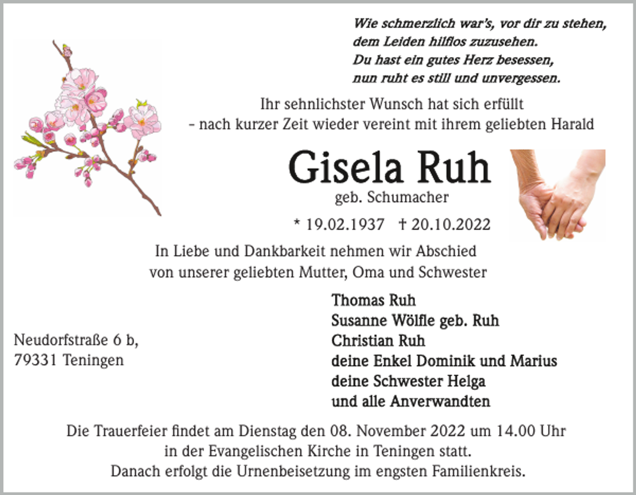 <p>Ihr sehnlichster Wunsch hat sich erfüllt<br />- nach kurzer Zeit wieder vereint mit ihrem geliebten Harald</p><p>geb. Schumacher<br />* 19.02.1937 † 20.10.2022<br />In Liebe und Dankbarkeit nehmen wir Abschied<br />von unserer geliebten Mutter, Oma und Schwester</p><p>Neudorfstraße 6 b,<br />79331 Teningen</p><p>Die Trauerfeier ﬁndet am Dienstag den 08. November 2022 um 14.00 Uhr<br />in der Evangelischen Kirche in Teningen statt.<br />Danach erfolgt die Urnenbeisetzung im engsten Familienkreis.</p>