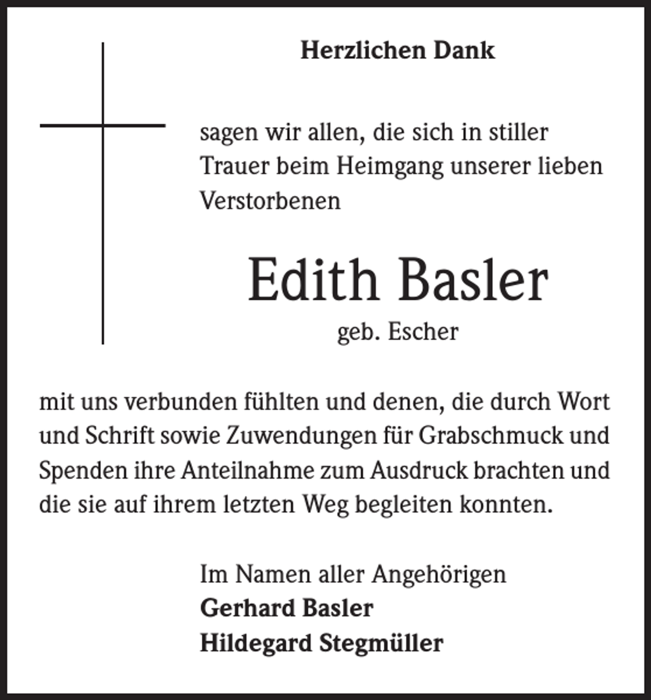 <p>Herzlichen Dank<br />sagen wir allen, die sich in stiller<br />Trauer beim Heimgang unserer lieben<br />Verstorbenen</p><p>Edith Basler<br />geb. Escher</p><p>mit uns verbunden fühlten und denen, die durch Wort<br />und Schrift sowie Zuwendungen für Grabschmuck und<br />Spenden ihre Anteilnahme zum Ausdruck brachten und<br />die sie auf ihrem letzten Weg begleiten konnten.<br />Im Namen aller Angehörigen<br />Gerhard Basler<br />Hildegard Stegmüller</p>