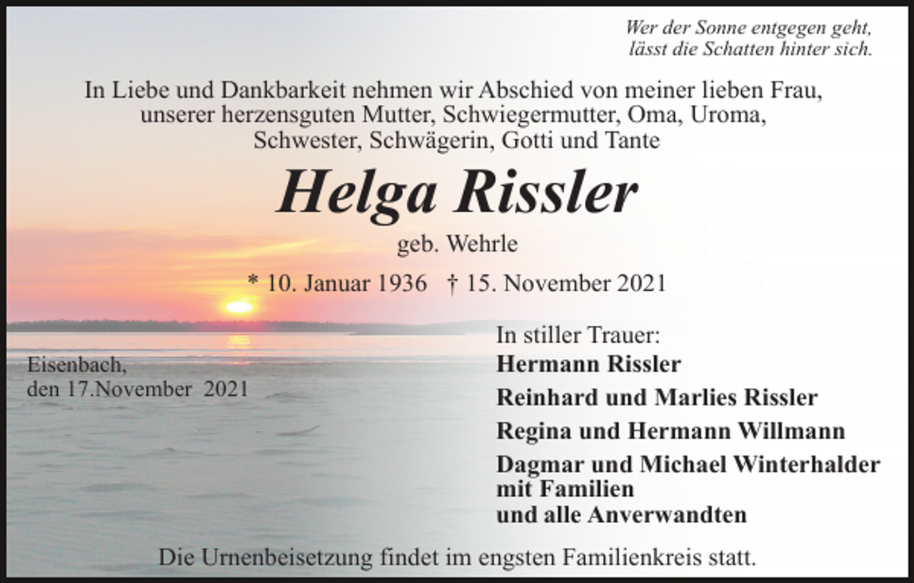 <p>Wer der Sonne entgegen geht,<br />lässt die Schatten hinter sich.</p><p>In Liebe und Dankbarkeit nehmen wir Abschied von meiner lieben Frau,<br />unserer herzensguten Mutter, Schwiegermutter, Oma, Uroma,<br />Schwester, Schwägerin, Gotti und Tante</p><p>Helga Rissler<br />geb. Wehrle<br />* 10. Januar 1936 † 15. November 2021<br />Eisenbach,<br />den 17.November 2021</p><p>In stiller Trauer:<br />Hermann Rissler<br />Reinhard und Marlies Rissler<br />Regina und Hermann Willmann<br />Dagmar und Michael Winterhalder<br />mit Familien<br />und alle Anverwandten</p><p>Die Urnenbeisetzung findet im engsten Familienkreis statt.</p>