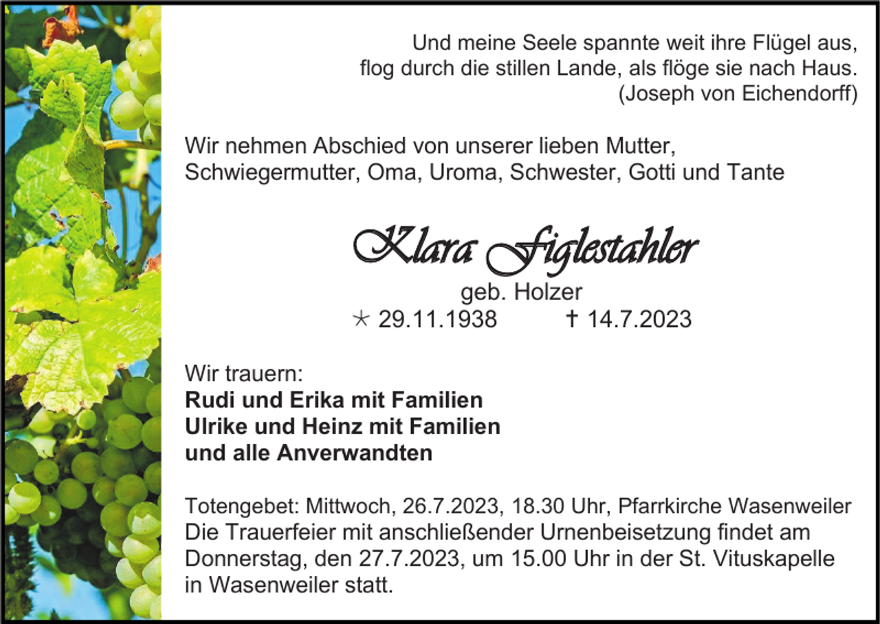 <p>Und meine Seele spannte weit ihre Flügel aus,<br />flog durch die stillen Lande, als flöge sie nach Haus.<br />(Joseph von Eichendorff)</p><p>Wir nehmen Abschied von unserer lieben Mutter,<br />Schwiegermutter, Oma, Uroma, Schwester, Gotti und Tante</p><p>Klara Figlestahler<br />geb. Holzer<br /> 29.11.1938<br /> 14.7.2023<br />Wir trauern:<br />Rudi und Erika mit Familien<br />Ulrike und Heinz mit Familien<br />und alle Anverwandten<br />Totengebet: Mittwoch, 26.7.2023, 18.30 Uhr, Pfarrkirche Wasenweiler</p><p>Die Trauerfeier mit anschließender Urnenbeisetzung findet am<br />Donnerstag, den 27.7.2023, um 15.00 Uhr in der St. Vituskapelle<br />in Wasenweiler statt.</p>