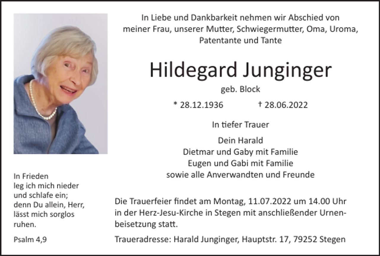<p>In Liebe und Dankbarkeit nehmen wir Abschied von<br />meiner Frau, unserer Mutter, Schwiegermutter, Oma, Uroma,<br />Patentante und Tante</p><p>Hildegard Junginger<br />geb. Block</p><p>* 28.12.1936</p><p>† 28.06.2022</p><p>In tiefer Trauer<br />Dein Harald<br />Dietmar und Gaby mit Familie<br />Eugen und Gabi mit Familie<br />sowie alle Anverwandten und Freunde</p><p>In Frieden<br />leg ich mich nieder<br />und schlafe ein;<br />denn Du allein, Herr,<br />lässt mich sorglos<br />ruhen.</p><p>Die Trauerfeier findet am Montag, 11.07.2022 um 14.00 Uhr<br />in der Herz-Jesu-Kirche in Stegen mit anschließender Urnenbeisetzung statt.</p><p>Psalm 4,9</p><p>Traueradresse: Harald Junginger, Hauptstr. 17, 79252 Stegen</p>