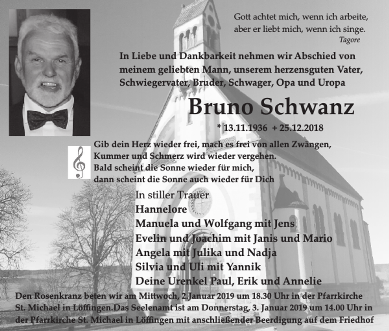 <p>Go achtet mich, wenn ich arbeite,<br />aber er liebt mich, wenn ich singe.<br />Tagore</p><p>In Liebe und Dankbarkeit nehmen wir Abschied von<br />meinem geliebten Mann, unserem herzensguten Vater,<br />Schwiegervater, Bruder, Schwager, Opa und Uropa</p><p>Bruno Schwanz<br />* 13.11.1936 + 25.12.2018<br />Gib dein Herz wieder frei, mach es frei von allen Zwängen,<br />Kummer und Schmerz wird wieder vergehen.<br />Bald scheint die Sonne wieder für mich,<br />dann scheint die Sonne auch wieder für Dich</p><p>In stiller Trauer<br />Hannelore<br />Manuela und Wolfgang mit Jens<br />Evelin und Joachim mit Janis und Mario<br />Angela mit Julika und Nadja<br />Silvia und Uli mit Yannik<br />Deine Urenkel Paul, Erik und Annelie<br />Den Rosenkranz beten wir am Mi woch, 2.Januar 2019 um 18.30 Uhr in der Pfarrkirche<br />St. Michael in Löﬃngen.Das Seelenamt ist am Donnerstag, 3. Januar 2019 um 14.00 Uhr in<br />der Pfarrkirche St. Michael in Löﬃngen mit anschließender Beerdigung auf dem Friedhof</p>