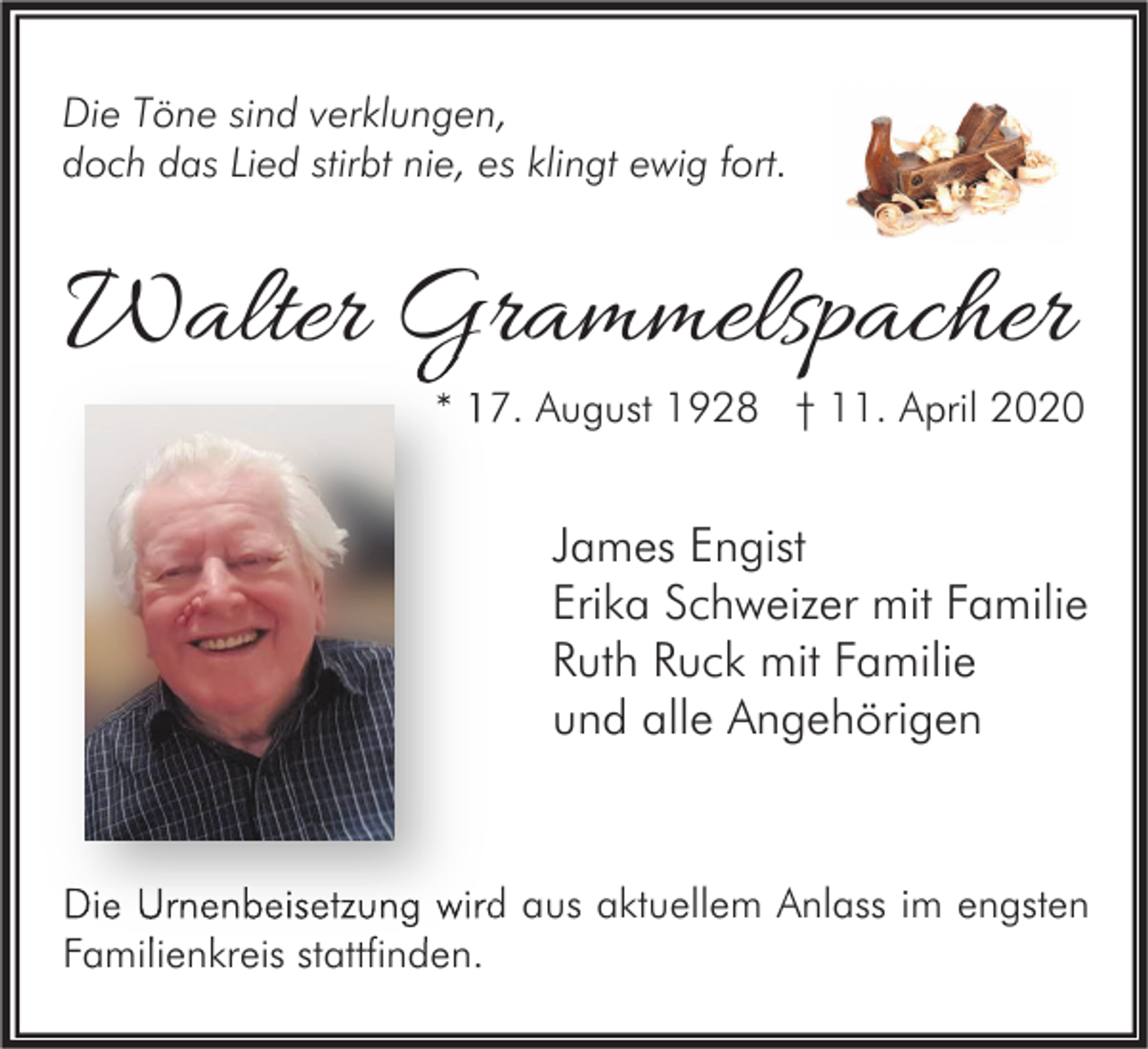 <p>Die Töne sind verklungen,<br />doch das Lied stirbt nie, es klingt ewig fort.</p><p>Walter Grammelspacher</p><p>* 17. August 1928 † 11. April 2020</p><p>James Engist<br />Erika Schweizer mit Familie<br />Ruth Ruck mit Familie<br />und alle Angehörigen</p><p>Die Urnenbeisetzung wird aus aktuellem Anlass im engsten<br />Familienkreis stattfinden.</p>