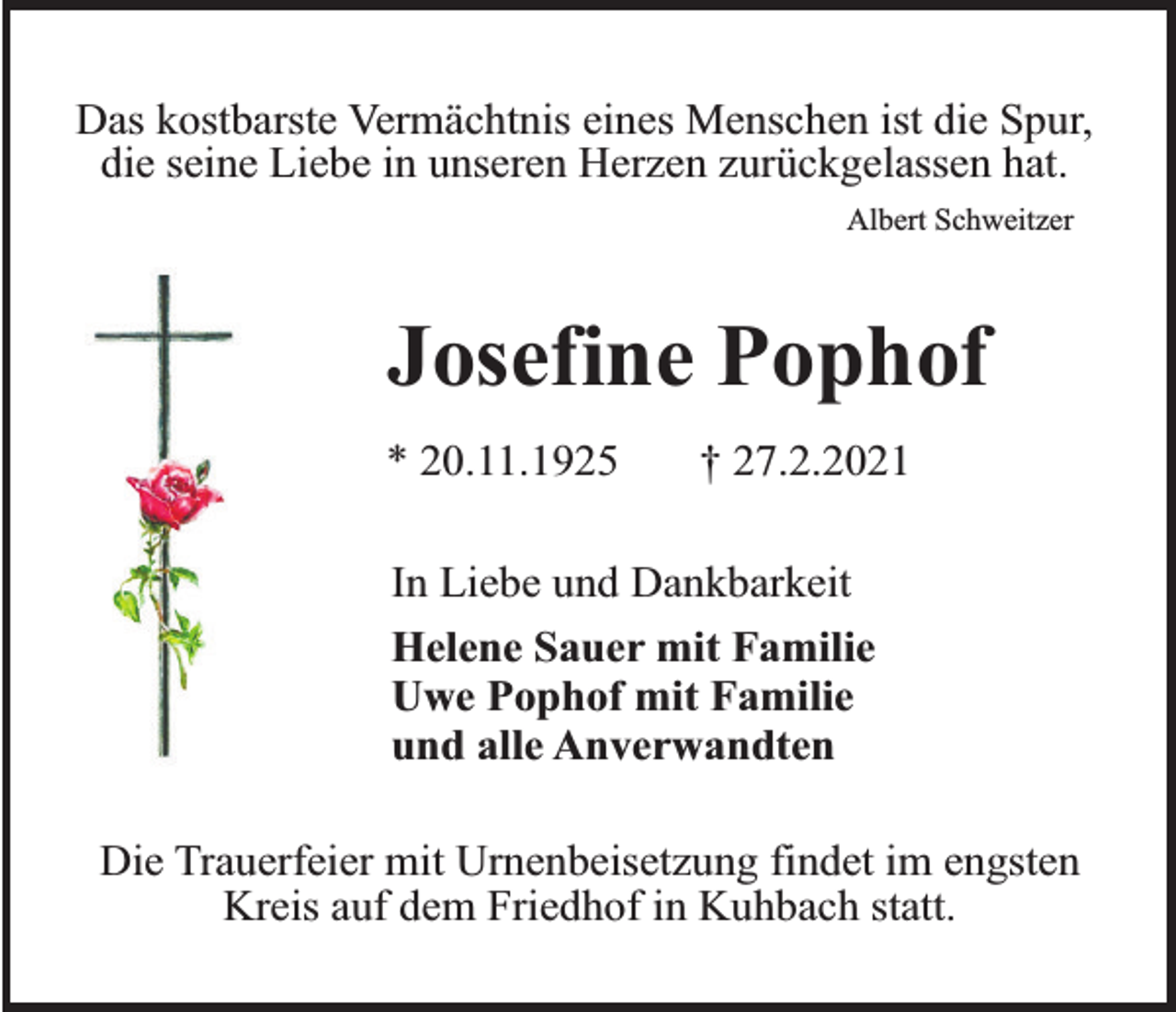 <p>Das kostbarste Vermächtnis eines Menschen ist die Spur,<br />die seine Liebe in unseren Herzen zurückgelassen hat.<br />Albert Schweitzer</p><p>Josefine Pophof<br />* 20.11.1925</p><p>† 27.2.2021</p><p>In Liebe und Dankbarkeit<br />Helene Sauer mit Familie<br />Uwe Pophof mit Familie<br />und alle Anverwandten<br />Die Trauerfeier mit Urnenbeisetzung findet im engsten<br />Kreis auf dem Friedhof in Kuhbach statt.</p>