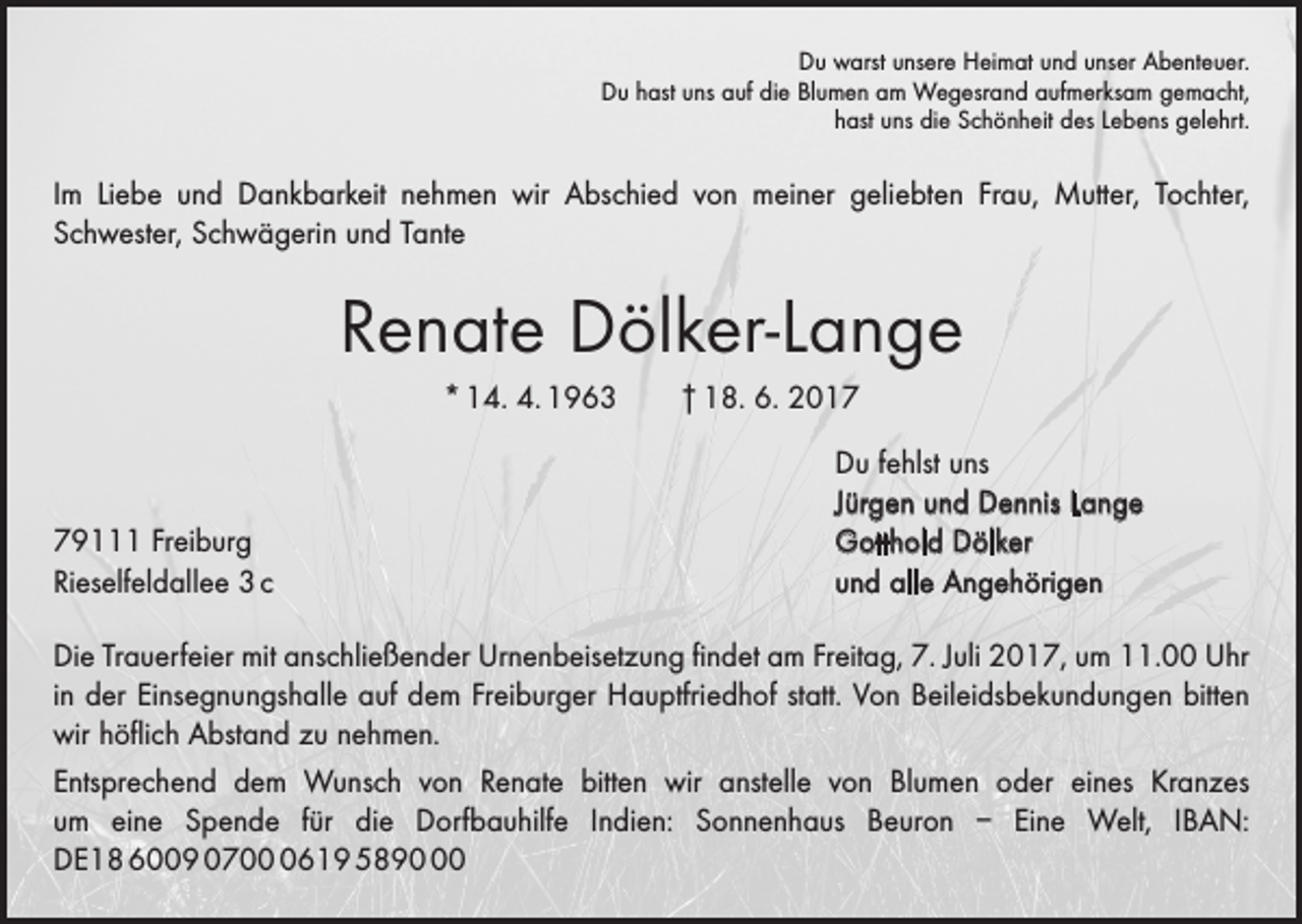 <p>Du warst unsere Heimat und unser Abenteuer.<br />Du hast uns auf die Blumen am Wegesrand aufmerksam gemacht,<br />hast uns die Schönheit des Lebens gelehrt.</p><p>Im Liebe und Dankbarkeit nehmen wir Abschied von meiner geliebten Frau, Mutter, Tochter,<br />­Schwester, Schwägerin und Tante</p><p>Renate Dölker-Lange<br />* 14. 4. 1963 † 18. 6. 2019111 Freiburg<br />Rieselfeldallee 3 c</p><p>Du fehlst uns<br />Jürgen und Dennis Lange<br />Gotthold Dölker<br />und alle Angehörigen</p><p>Die Trauerfeier mit anschließender Urnenbeisetzung findet am Freitag, 7. Juli 2017, um 11.00 Uhr<br />in der E­ insegnungshalle auf dem Freiburger Hauptfriedhof statt. Von Beileidsbekundungen bitten<br />wir höflich Abstand zu nehmen.<br />Entsprechend dem Wunsch von Renate bitten wir anstelle von Blumen oder eines ­<br />Kranzes<br />um eine Spende für die Dorfbauhilfe Indien: Sonnenhaus Beuron – Eine Welt, IBAN:<br />DE18 6009 070619 5890</p>
