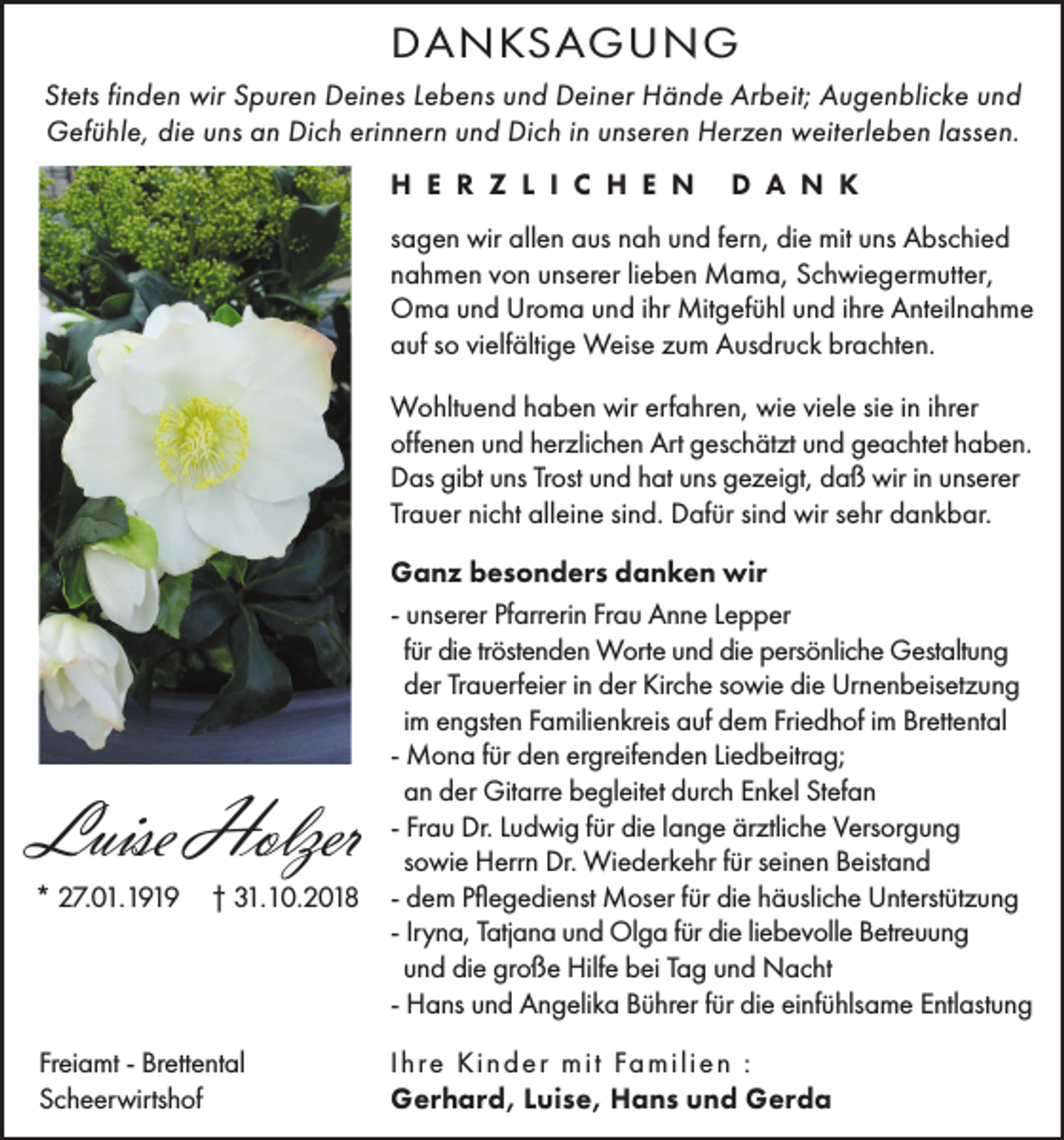 <p>DANKSAGUNG<br />Stets finden wir Spuren Deines Lebens und Deiner Hände Arbeit; Augenblicke und<br />Gefühle, die uns an Dich erinnern und Dich in unseren Herzen weiterleben lassen.<br />H E R Z L I C H E N</p><p>D A N K</p><p>sagen wir allen aus nah und fern, die mit uns Abschied<br />nahmen von unserer lieben Mama, Schwiegermutter,<br />Oma und Uroma und ihr Mitgefühl und ihre Anteilnahme<br />auf so vielfältige Weise zum Ausdruck brachten.<br />Wohltuend haben wir erfahren, wie viele sie in ihrer<br />offenen und herzlichen Art geschätzt und geachtet haben.<br />Das gibt uns Trost und hat uns gezeigt, daß wir in unserer<br />Trauer nicht alleine sind. Dafür sind wir sehr dankbar.</p><p>Luise Holzer<br />* 27.01.1919</p><p>† 31.10.2018</p><p>Freiamt - Brettental<br />Scheerwirtshof</p><p>Ganz besonders danken wir<br />- unserer Pfarrerin Frau Anne Lepper<br />für die tröstenden Worte und die persönliche Gestaltung<br />der Trauerfeier in der Kirche sowie die Urnenbeisetzung<br />im engsten Familienkreis auf dem Friedhof im Brettental<br />- Mona für den ergreifenden Liedbeitrag;<br />an der Gitarre begleitet durch Enkel Stefan<br />- Frau Dr. Ludwig für die lange ärztliche Versorgung<br />sowie Herrn Dr. Wiederkehr für seinen Beistand<br />- dem Pflegedienst Moser für die häusliche Unterstützung<br />- Iryna, Tatjana und Olga für die liebevolle Betreuung<br />und die große Hilfe bei Tag und Nacht<br />- Hans und Angelika Bührer für die einfühlsame Entlastung<br />I h re K i n d e r m i t Fa m i l i e n :<br />Gerhard, Luise, Hans und Gerda</p>