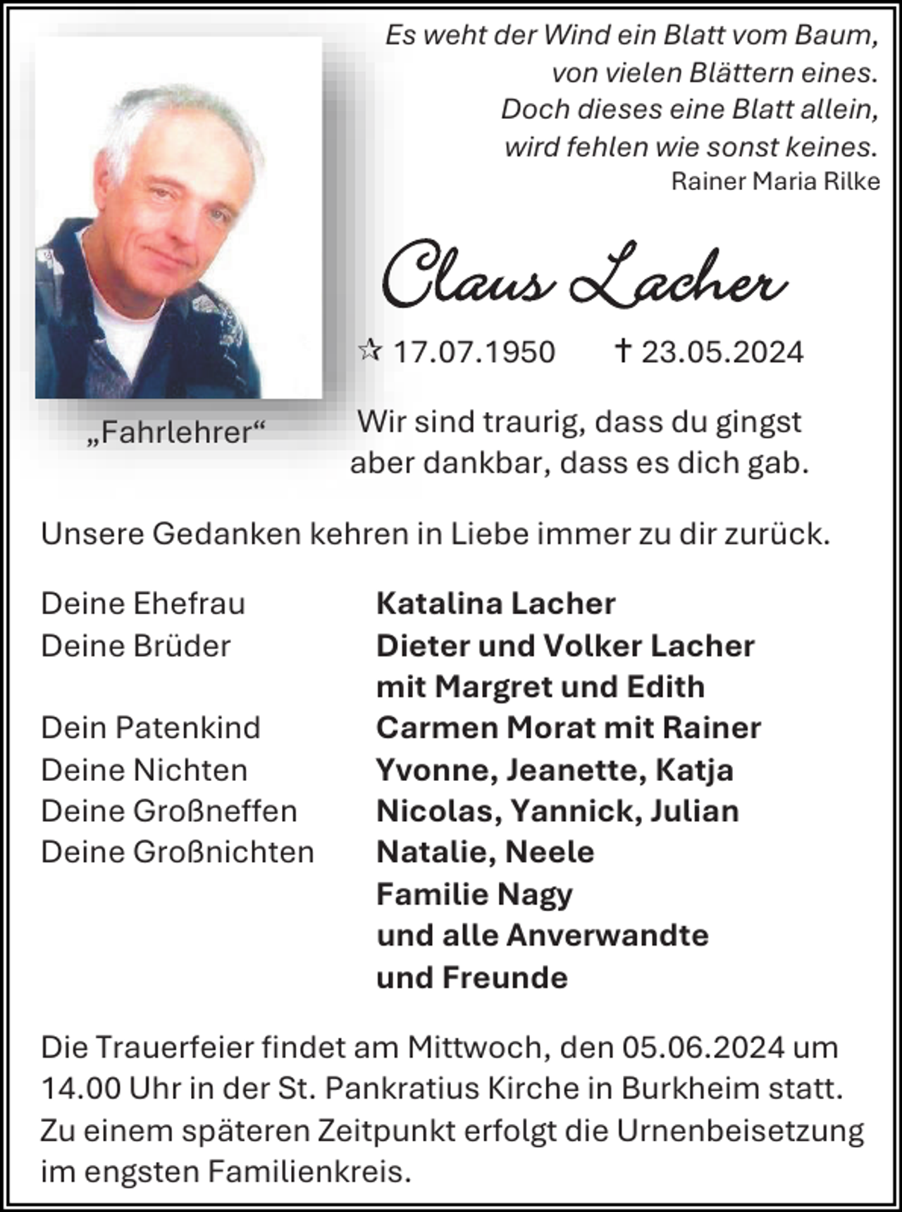 <p>Es weht der Wind ein Blatt vom Baum,<br />von vielen Blättern eines.<br />Doch dieses eine Blatt allein,<br />wird fehlen wie sonst keines.<br />Rainer Maria Rilke</p>
<p>Claus Lacher<br /><span>„Fahrlehrer“</span></p>
<p>* 17.07.1950</p>
<p><span>†</span> 23.05.2024</p>
<p>Wir sind traurig, dass du gingst<br />aber dankbar, dass es dich gab.</p>
<p>Unsere Gedanken kehren in Liebe immer zu dir zurück.<br />Deine Ehefrau<br />Deine Brüder<br />Dein Patenkind<br />Deine Nichten<br />Deine Großneffen<br />Deine Großnichten</p>
<p>Katalina Lacher<br />Dieter und Volker Lacher<br />mit Margret und Edith<br />Carmen Morat mit Rainer<br />Yvonne, Jeanette, Katja<br />Nicolas, Yannick, Julian<br />Natalie, Neele<br />Familie Nagy<br />und alle Anverwandte<br />und Freunde</p>
<p>Die Trauerfeier findet am Mittwoch, den 05.06.2024 um<br />14.00 Uhr in der St. Pankratius Kirche in Burkheim statt.<br />Zu einem späteren Zeitpunkt erfolgt die Urnenbeisetzung<br />im engsten Familienkreis.</p>