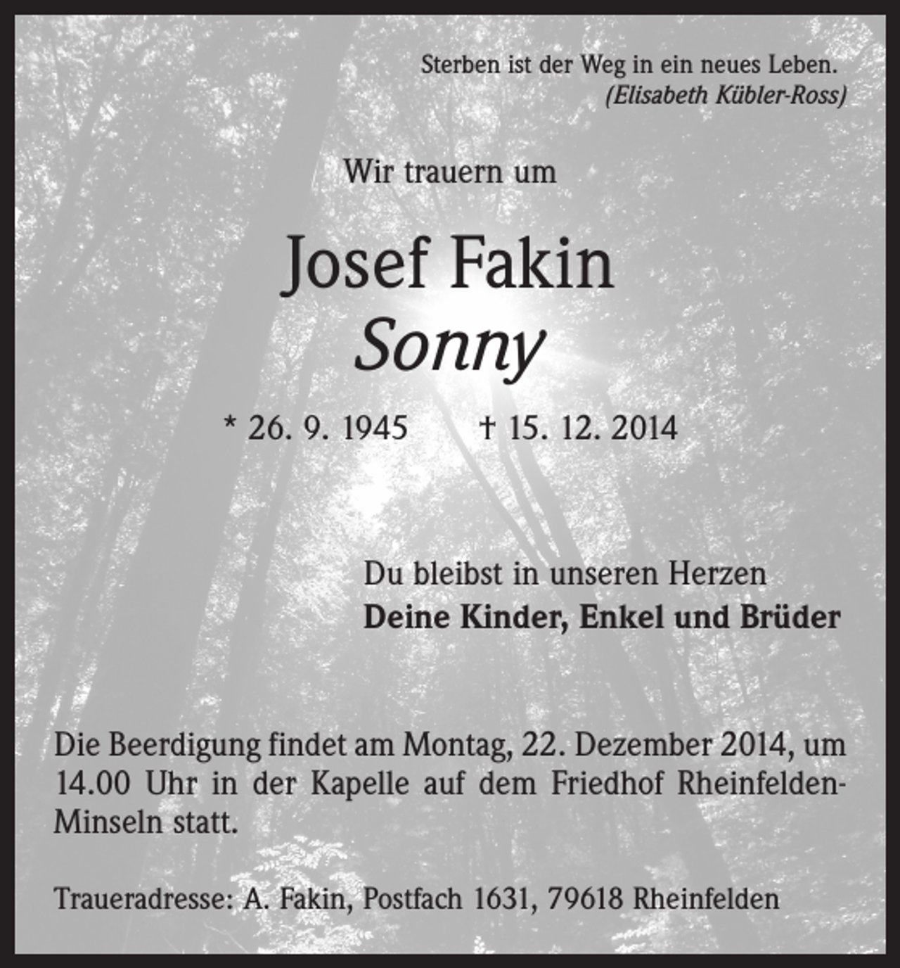 <p>Sterben ist der Weg in ein neues Leben.</p><p>(Elisabeth Kübler-Ross)</p><p>Wir trauern um</p><p>Josef Fakin<br />Sonny<br />* 26. 9. 1945 † 15. 12. 2014</p><p>Du bleibst in unseren Herzen<br />Deine Kinder, Enkel und Brüder<br />Die Beerdigung findet am Montag, 22. Dezember 2014, um<br />14.00 Uhr in der Kapelle auf dem Friedhof RheinfeldenMinseln statt.<br />Traueradresse: A. Fakin, Postfach 1631, 79618 Rheinfelden</p>