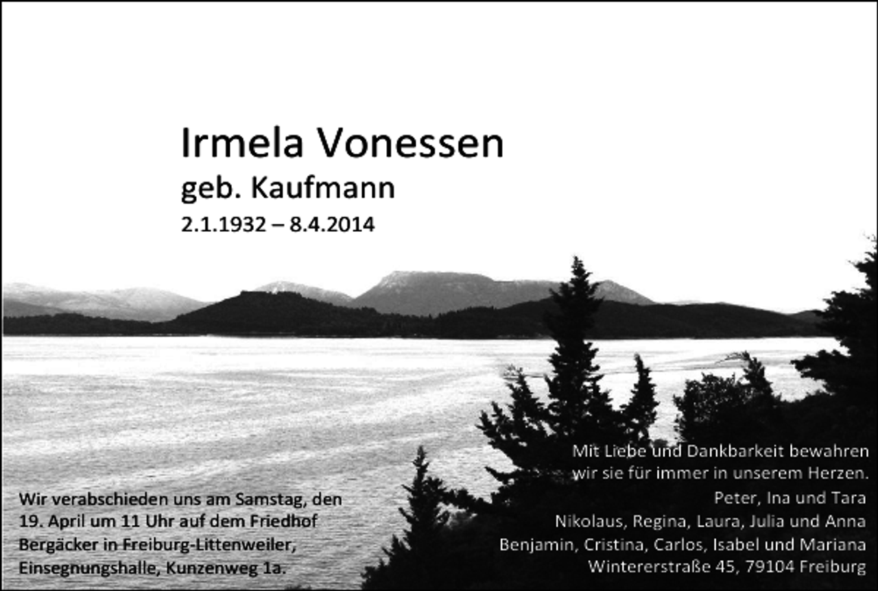 <p>Irmela Vonessen<br />geb. Kaufmann<br />2.1.1932 – 8.4.2014</p><p>Wir verabschieden uns am Samstag, den<br />19. April um 11 Uhr auf dem Friedhof<br />Bergäcker in Freiburg-Littenweiler,<br />Einsegnungshalle, Kunzenweg 1a.</p><p>Mit Liebe und Dankbarkeit bewahren<br />wir sie für immer in unserem Herzen.<br />Peter, Ina und Tara<br />Nikolaus, Regina, Laura, Julia und Anna<br />Benjamin, Cristina, Carlos, Isabel und Mariana<br />Wintererstraße 45, 79104 Freiburg</p>