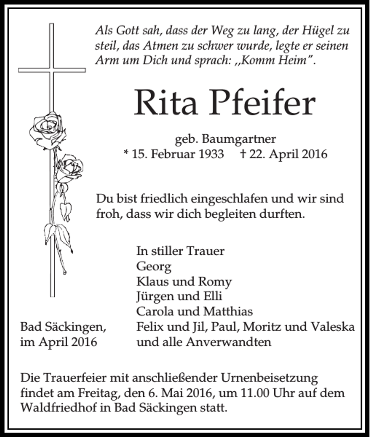 <p>Als Gott sah, dass der Weg zu lang, der Hügel zu<br />steil, das Atmen zu schwer wurde, legte er seinen<br />Arm um Dich und sprach: ,,Komm Heim".</p><p>Rita Pfeifer<br />geb. Baumgartner<br />* 15. Februar 1933 † 22. April 2016<br />Du bist friedlich eingeschlafen und wir sind<br />froh, dass wir dich begleiten durften.</p><p>Bad Säckingen,<br />im April 2016</p><p>In stiller Trauer<br />Georg<br />Klaus und Romy<br />Jürgen und Elli<br />Carola und Matthias<br />Felix und Jil, Paul, Moritz und Valeska<br />und alle Anverwandten</p><p>Die Trauerfeier mit anschließender Urnenbeisetzung<br />findet am Freitag, den 6. Mai 2016, um 11.00 Uhr auf dem<br />Waldfriedhof in Bad Säckingen statt.</p>