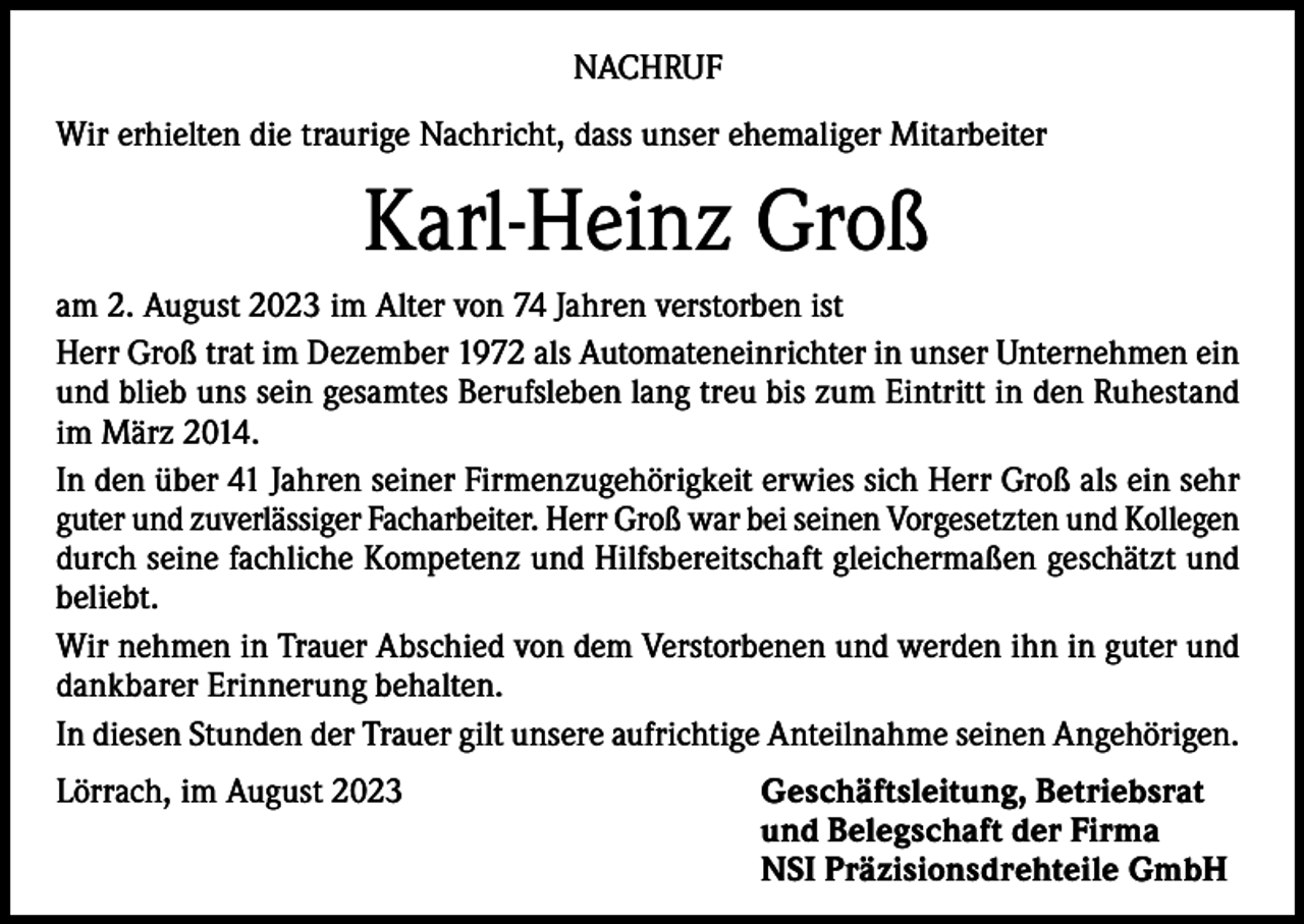 <p>NACHRUF<br />Wir erhielten die traurige Nachricht, dass unser ehemaliger Mitarbeiter</p><p>Karl-Heinz Groß<br />am 2. August 2023 im Alter von 74 Jahren verstorben ist<br />Herr Groß trat im Dezember 1972 als Automateneinrichter in unser Unternehmen ein<br />und blieb uns sein gesamtes Berufsleben lang treu bis zum Eintritt in den Ruhestand<br />im März 2014.<br />In den über 41 Jahren seiner Firmenzugehörigkeit erwies sich Herr Groß als ein sehr<br />guter und zuverlässiger Facharbeiter. Herr Groß war bei seinen Vorgesetzten und Kollegen<br />durch seine fachliche Kompetenz und Hilfsbereitschaft gleichermaßen geschätzt und<br />beliebt.<br />Wir nehmen in Trauer Abschied von dem Verstorbenen und werden ihn in guter und<br />dankbarer Erinnerung behalten.<br />In diesen Stunden der Trauer gilt unsere aufrichtige Anteilnahme seinen Angehörigen.<br />Lörrach, im August 2023</p><p>Geschäftsleitung, Betriebsrat<br />und Belegschaft der Firma<br />NSI Präzisionsdrehteile GmbH</p>