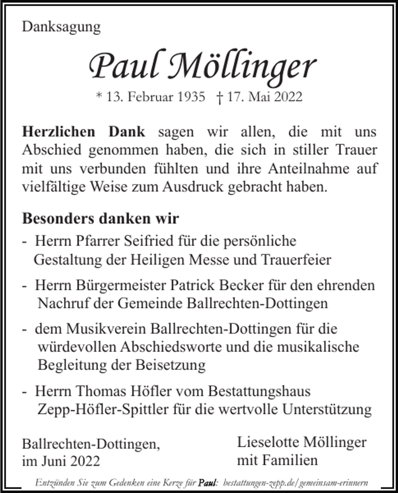 <p>Danksagung</p><p>Paul Möllinger<br />* 13. Februar 1935 † 17. Mai 2022</p><p>Herzlichen Dank sagen wir allen, die mit uns<br />Abschied genommen haben, die sich in stiller Trauer<br />mit uns verbunden fühlten und ihre Anteilnahme auf<br />vielfältige Weise zum Ausdruck gebracht haben.</p><p>Besonders danken wir<br />- Herrn Pfarrer Seifried für die persönliche<br />Gestaltung der Heiligen Messe und Trauerfeier<br />- Herrn Bürgermeister Patrick Becker für den ehrenden<br />Nachruf der Gemeinde Ballrechten-Dottingen<br />- dem Musikverein Ballrechten-Dottingen für die<br />würdevollen Abschiedsworte und die musikalische<br />Begleitung der Beisetzung<br />- Herrn Thomas Höfler vom Bestattungshaus<br />Zepp-Höfler-Spittler für die wertvolle Unterstützung<br />Ballrechten-Dottingen,<br />im Juni 2022<br />Entzünden Sie zum Gedenken eine Kerze für</p><p>Lieselotte Möllinger<br />mit Familien<br />: bestattungen-zepp.de/gemeinsam-erinnern</p>