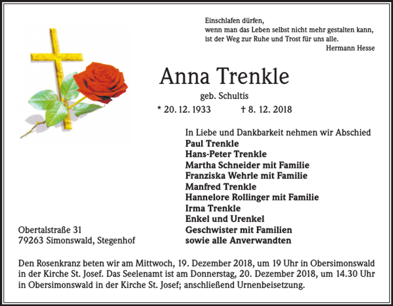 <p>Einschlafen dürfen,<br />wenn man das Leben selbst nicht mehr gestalten kann,<br />ist der Weg zur Ruhe und Trost für uns alle.</p><p>Hermann Hesse</p><p>Anna Trenkle<br />geb. Schultis<br />* 20. 12. 1933 † 8. 12. 2018</p><p>Obertalstraße 31<br />79263 Simonswald, Stegenhof</p><p>In Liebe und Dankbarkeit nehmen wir Abschied<br />Paul Trenkle<br />Hans-Peter Trenkle<br />Martha Schneider mit Familie<br />Franziska Wehrle mit Familie<br />Manfred Trenkle<br />Hannelore Rollinger mit Familie<br />Irma Trenkle<br />Enkel und Urenkel<br />Geschwister mit Familien<br />sowie alle Anverwandten</p><p>Den Rosenkranz beten wir am Mittwoch, 19. Dezember 2018, um 19 Uhr in Obersimonswald<br />in der Kirche St. Josef. Das Seelenamt ist am Donnerstag, 20. Dezember 2018, um 14.30 Uhr<br />in Obersimonswald in der Kirche St. Josef; anschließend Urnenbeisetzung.</p>