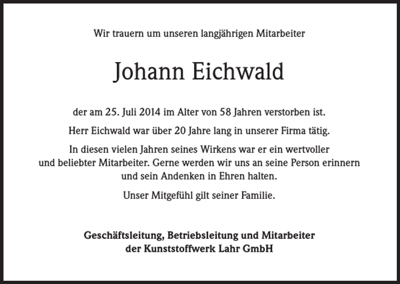 <p>Wir trauern um unseren langjährigen Mitarbeiter</p><p>Johann Eichwald<br />der am 25. Juli 2014 im Alter von 58 Jahren verstorben ist.<br />Herr Eichwald war über 20 Jahre lang in unserer Firma tätig.<br />In diesen vielen Jahren seines Wirkens war er ein wertvoller<br />und beliebter Mitarbeiter. Gerne werden wir uns an seine Person erinnern<br />und sein Andenken in Ehren halten.<br />Unser Mitgefühl gilt seiner Familie.</p><p>Geschäftsleitung, Betriebsleitung und Mitarbeiter<br />der Kunststoffwerk Lahr GmbH</p>