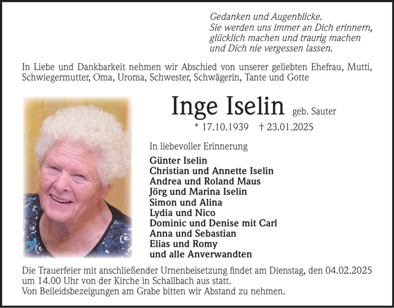 <p>Gedanken und Augenblicke.<br />Sie werden uns immer an Dich erinnern,<br />glücklich machen und traurig machen<br />und Dich nie vergessen lassen.<br />In Liebe und Dankbarkeit nehmen wir Abschied von unserer geliebten Ehefrau, Mutti,<br />Schwiegermutter, Oma, Uroma, Schwester, Schwägerin, Tante und Gotte</p><p>Inge Iselin<br />* 17.10.1939</p><p>geb. Sauter</p><p>† 23.01.2025</p><p>In liebevoller Erinnerung<br />Günter Iselin<br />Christian und Annette Iselin<br />Andrea und Roland Maus<br />Jörg und Marina Iselin<br />Simon und Alina<br />Lydia und Nico<br />Dominic und Denise mit Carl<br />Anna und Sebastian<br />Elias und Romy<br />und alle Anverwandten<br />Die Trauerfeier mit anschließender Urnenbeisetzung ﬁndet am Dienstag, den 04.02.2025<br />um 14.00 Uhr von der Kirche in Schallbach aus statt.<br />Von Beileidsbezeigungen am Grabe bitten wir Abstand zu nehmen.</p>