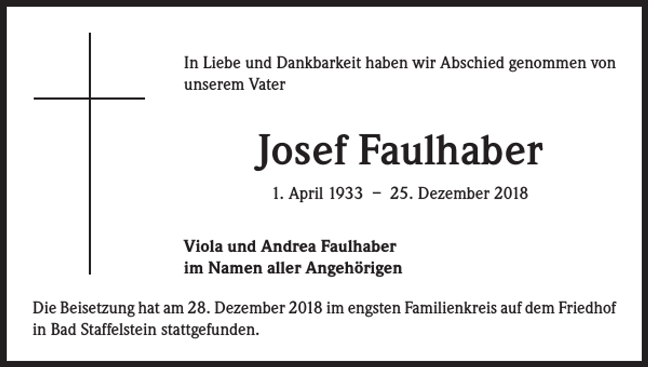 <p>In Liebe und Dankbarkeit haben wir Abschied genommen von<br />unserem Vater</p><p>Josef Faulhaber<br />1. April 1933 – 25. Dezember 2018<br />Viola und Andrea Faulhaber<br />im Namen aller Angehörigen<br />Die Beisetzung hat am 28. Dezember 2018 im engsten Familienkreis auf dem Friedhof<br />in Bad Staffelstein stattgefunden.</p>