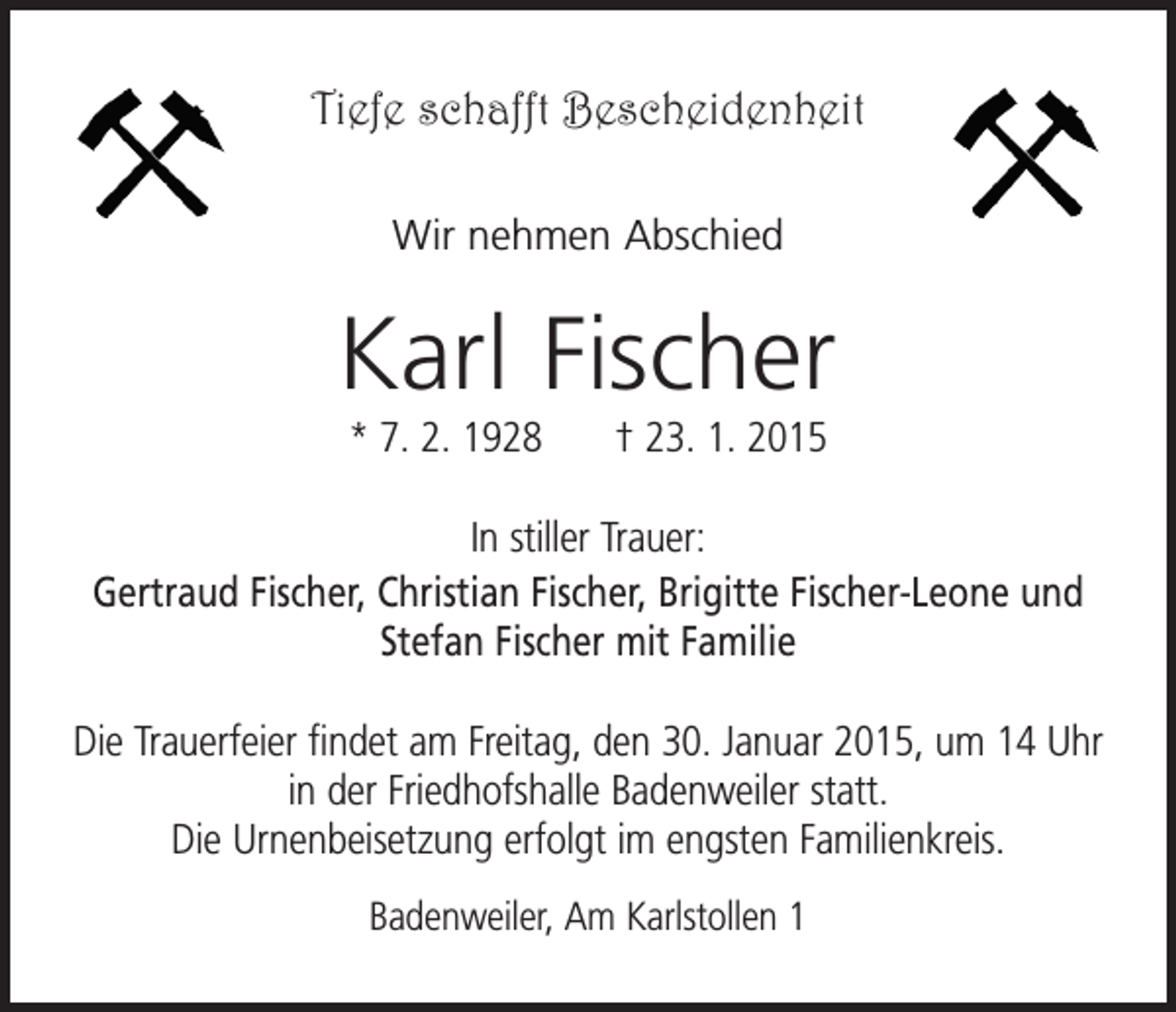 <p>Tiefe schafft Bescheidenheit<br />Wir nehmen Abschied</p><p>Karl Fischer<br />* 7. 2. 1928 † 23. 1. 2015<br />In stiller Trauer:<br />Gertraud Fischer, Christian Fischer, Brigitte Fischer-Leone und<br />Stefan Fischer mit Familie<br />Die Trauerfeier findet am Freitag, den 30. Januar 2015, um 14 Uhr<br />in der Friedhofshalle Badenweiler statt.<br />Die Urnenbeisetzung erfolgt im engsten Familienkreis.<br />Badenweiler, Am Karlstollen 1</p>