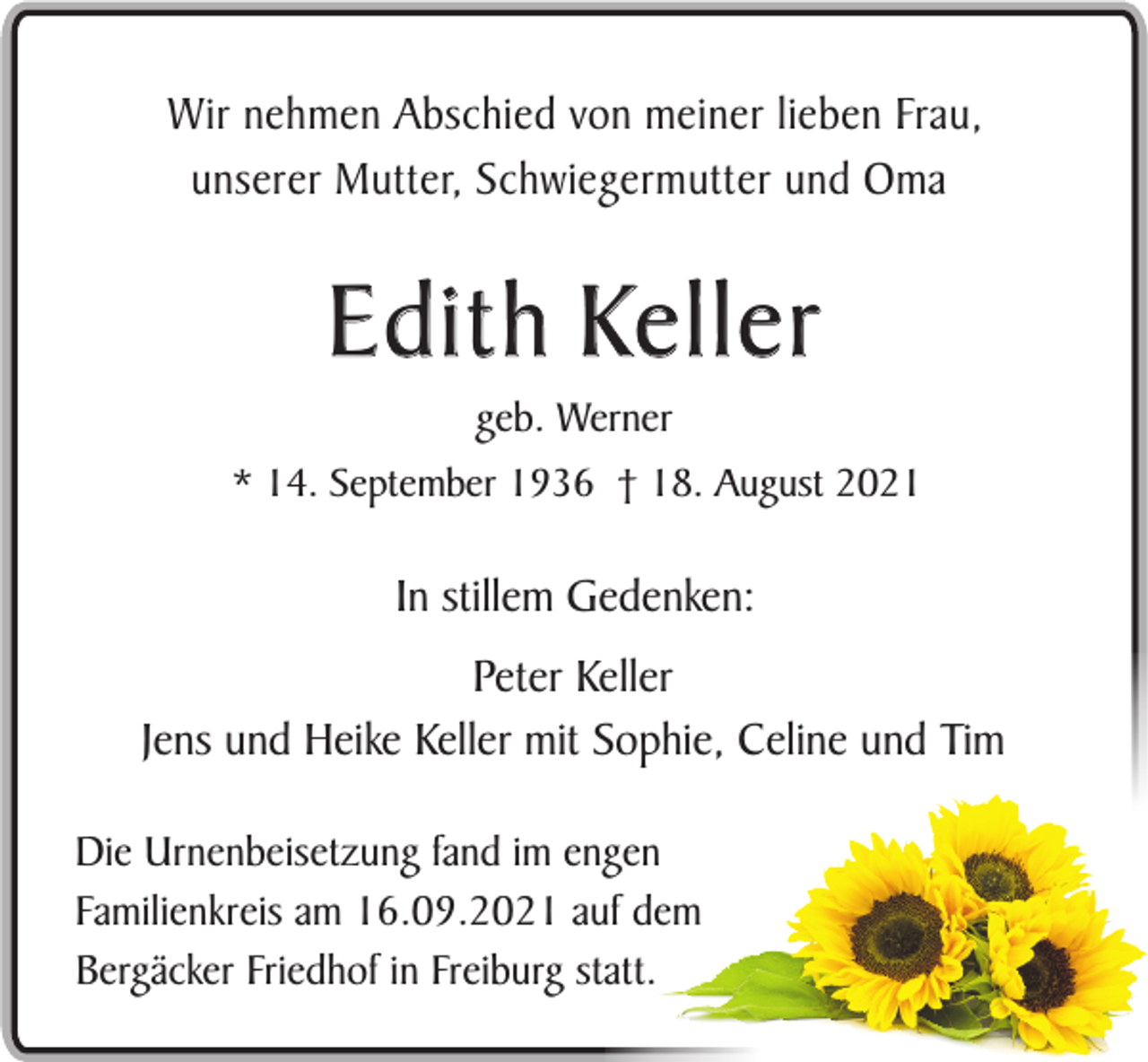 <p>Wir nehmen Abschied von meiner lieben Frau,<br />unserer Mutter, Schwiegermutter und Oma</p><p>E d i t h Ke l l e r<br />geb. Werner<br />* 14. September 1936 † 18. August 2021</p><p>In stillem Gedenken:<br />Peter Keller<br />Jens und Heike Keller mit Sophie, Celine und Tim<br />Die Urnenbeisetzung fand im engen<br />Familienkreis am 16.09.2021 auf dem<br />Bergäcker Friedhof in Freiburg statt.</p>