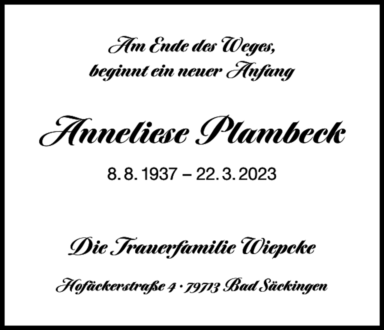 <p>Am Ende des Weges,<br />beginnt ein neuer Anfang</p><p>Anneliese Plambeck<br />8. 8. 1937 – 22. 3. 2023</p><p>Die Trauerfamilie Wiepcke<br />Hofäckerstraße 4 · 79713 Bad Säckingen</p>