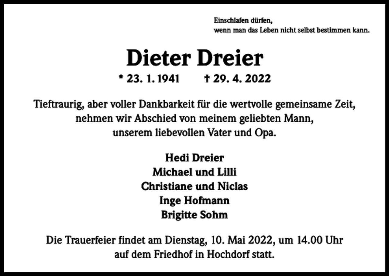 <p>Einschlafen dürfen,<br />wenn man das Leben nicht selbst bestimmen kann.</p><p>Dieter Dreier</p><p>* 23. 1. 1941 † 29. 4. 2022<br />Tieftraurig, aber voller Dankbarkeit für die wertvolle gemeinsame Zeit,<br />nehmen wir Abschied von meinem geliebten Mann,<br />unserem liebevollen Vater und Opa.<br />Hedi Dreier<br />Michael und Lilli<br />Christiane und Niclas<br />Inge Hofmann<br />Brigitte Sohm<br />Die Trauerfeier findet am Dienstag, 10. Mai 2022, um 14.00 Uhr<br />auf dem Friedhof in Hochdorf statt.</p>
