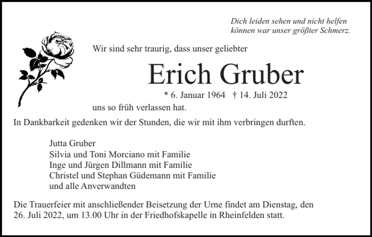 <p>Dich leiden sehen und nicht helfen<br />können war unser größter Schmerz.</p><p>Wir sind sehr traurig, dass unser geliebter</p><p>Erich Gruber<br />* 6. Januar 1964 † 14. Juli 2022<br />uns so früh verlassen hat.<br />In Dankbarkeit gedenken wir der Stunden, die wir mit ihm verbringen durften.<br />Jutta Gruber<br />Silvia und Toni Morciano mit Familie<br />Inge und Jürgen Dillmann mit Familie<br />Christel und Stephan Güdemann mit Familie<br />und alle Anverwandten<br />Die Trauerfeier mit anschließender Beisetzung der Urne findet am Dienstag, den<br />26. Juli 2022, um 13.00 Uhr in der Friedhofskapelle in Rheinfelden statt.</p>