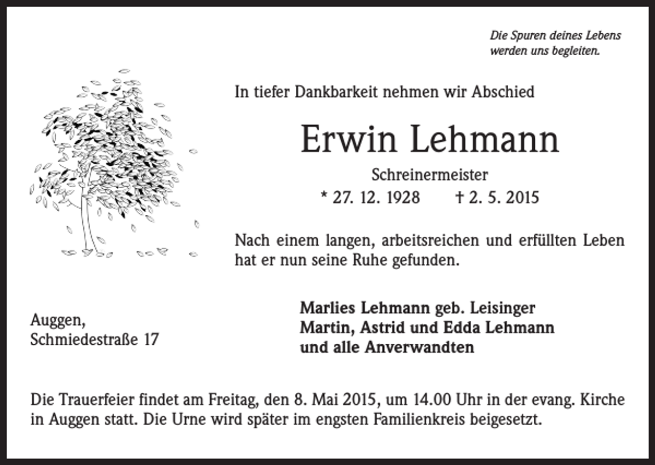 <p>Die Spuren deines Lebens<br />werden uns begleiten.</p><p>In tiefer Dankbarkeit nehmen wir Abschied</p><p>Erwin Lehmann<br />Schreinermeister<br />* 27. 12. 1928 † 2. 5. 2015<br />Nach einem langen, arbeitsreichen und erfüllten Leben<br />hat er nun seine Ruhe gefunden.<br />Auggen,<br />Schmiedestraße 17</p><p>Marlies Lehmann geb. Leisinger<br />Martin, Astrid und Edda Lehmann<br />und alle Anverwandten</p><p>Die Trauerfeier findet am Freitag, den 8. Mai 2015, um 14.00 Uhr in der evang. Kirche<br />in Auggen statt. Die Urne wird später im engsten Familienkreis beigesetzt.</p>