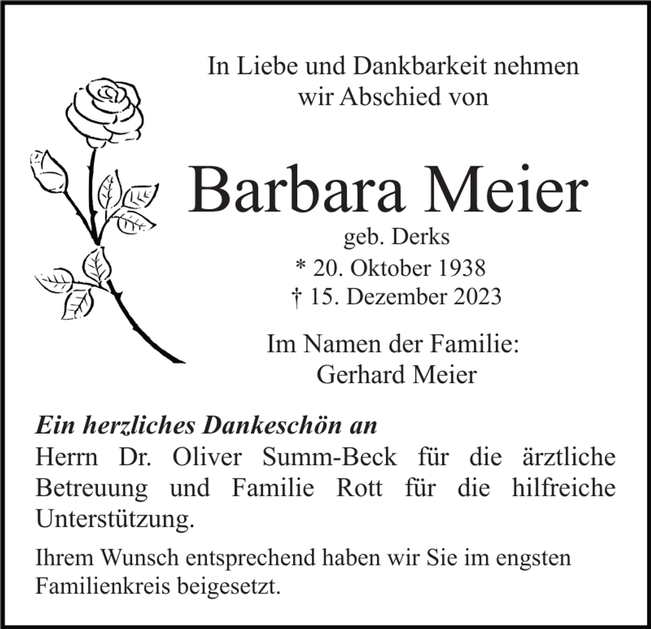 <p>In Liebe und Dankbarkeit nehmen<br />wir Abschied von</p><p>Barbara Meier<br />geb. Derks<br />* 20. Oktober 1938<br />† 15. Dezember 2023</p><p>Im Namen der Familie:<br />Gerhard Meier<br />Ein herzliches Dankeschön an<br />Herrn Dr. Oliver Summ-Beck für die ärztliche<br />Betreuung und Familie Rott für die hilfreiche<br />Unterstützung.<br />Ihrem Wunsch entsprechend haben wir Sie im engsten<br />Familienkreis beigesetzt.</p>