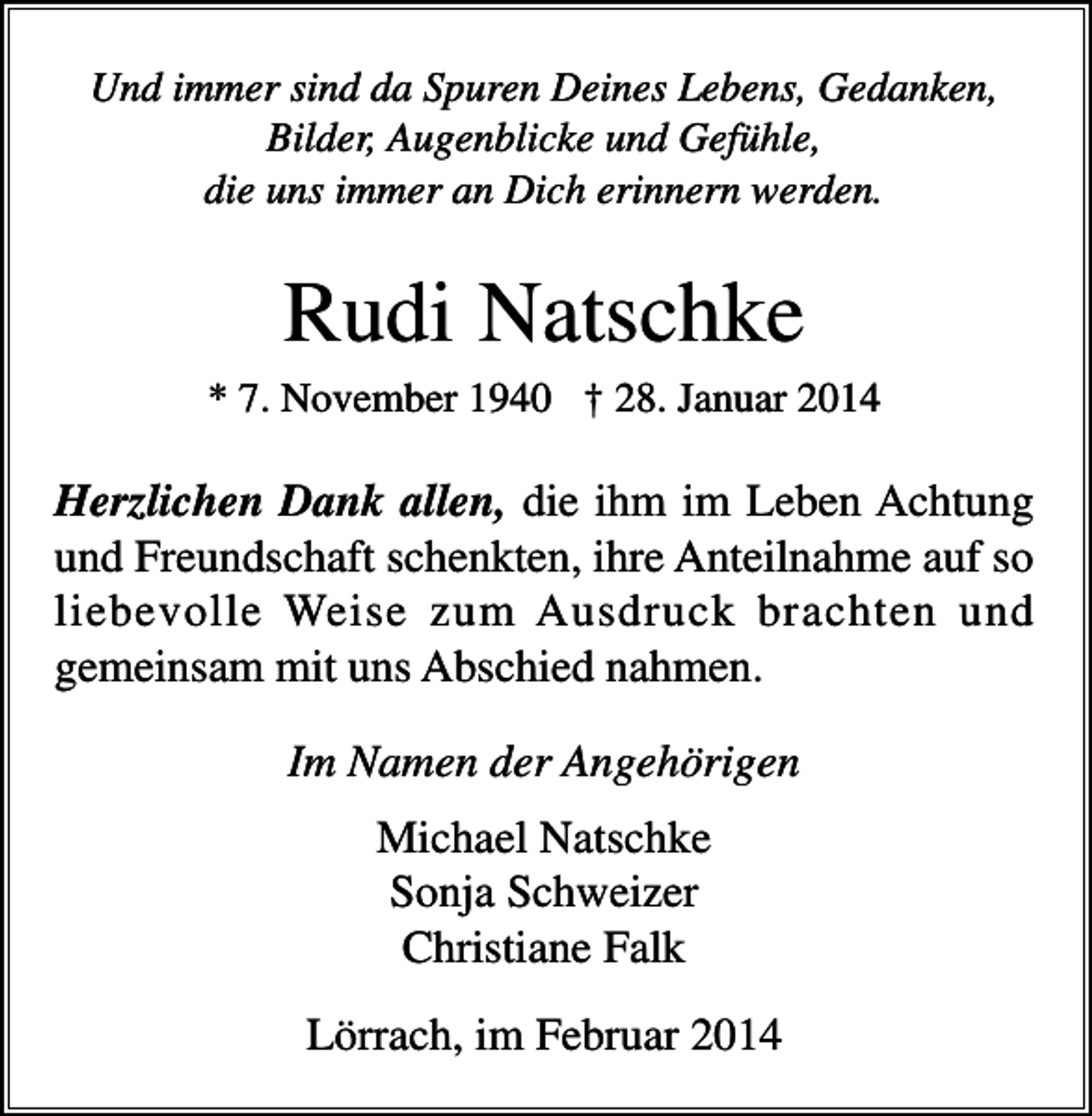<p>Und immer sind da Spuren Deines Lebens, Gedanken,<br />Bilder, Augenblicke und Gefühle,<br />die uns immer an Dich erinnern werden.</p><p>Rudi Natschke<br />* 7. November 1940 † 28. Januar 2014</p><p>Herzlichen Dank allen, die ihm im Leben Achtung<br />und Freundschaft schenkten, ihre Anteilnahme auf so<br />liebevolle Weise zum Ausdruck brachten und<br />gemeinsam mit uns Abschied nahmen.<br />Im Namen der Angehörigen<br />Michael Natschke<br />Sonja Schweizer<br />Christiane Falk<br />Lörrach, im Februar 2014</p>