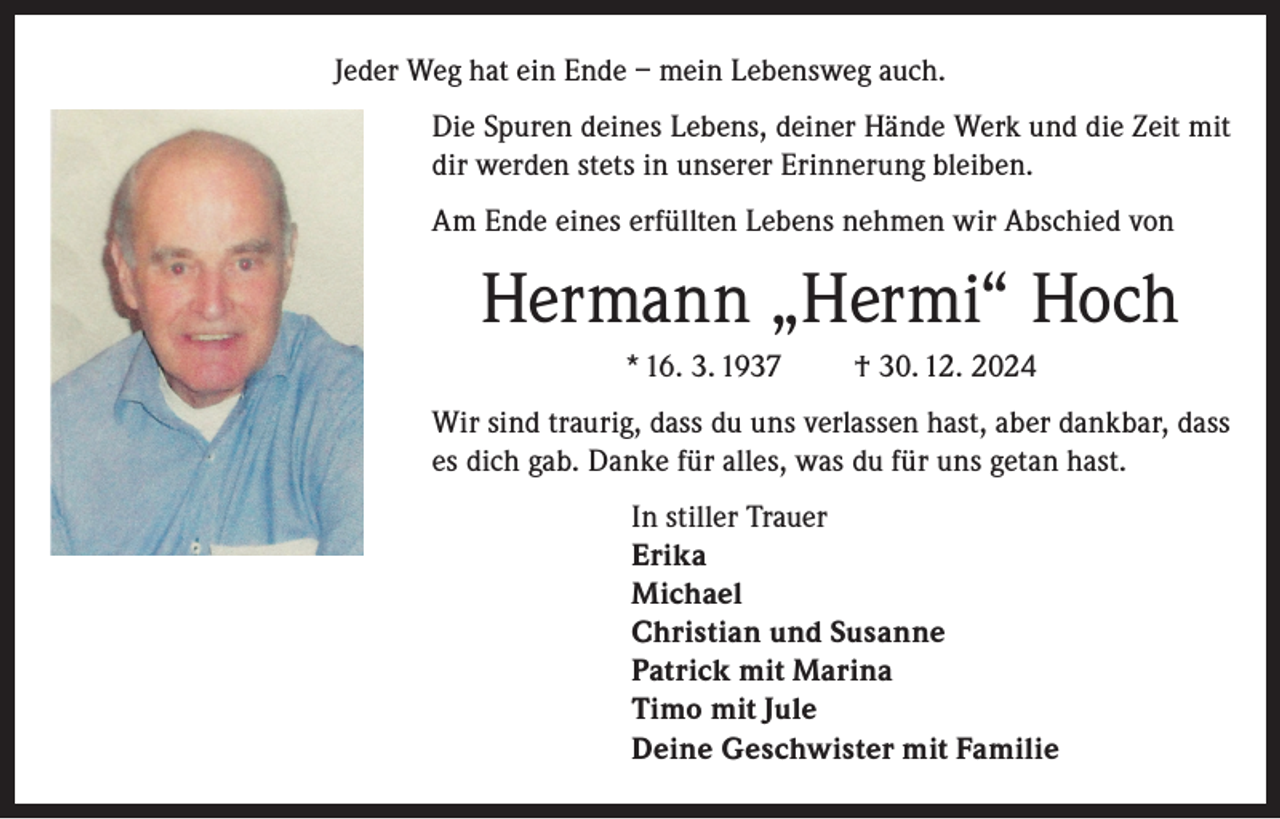 <p>Jeder Weg hat ein Ende – mein Lebensweg auch.<br />Die Spuren deines Lebens, deiner Hände Werk und die Zeit mit<br />dir werden stets in unserer Erinnerung bleiben.<br />Am Ende eines erfüllten Lebens nehmen wir Abschied von</p><p>Hermann „Hermi“ Hoch<br />* 16. 3. 1937</p><p>† 30. 12. 2024</p><p>Wir sind traurig, dass du uns verlassen hast, aber dankbar, dass<br />es dich gab. Danke für alles, was du für uns getan hast.<br />In stiller Trauer<br />Erika<br />Michael<br />Christian und Susanne<br />Patrick mit Marina<br />Timo mit Jule<br />Deine Geschwister mit Familie</p>