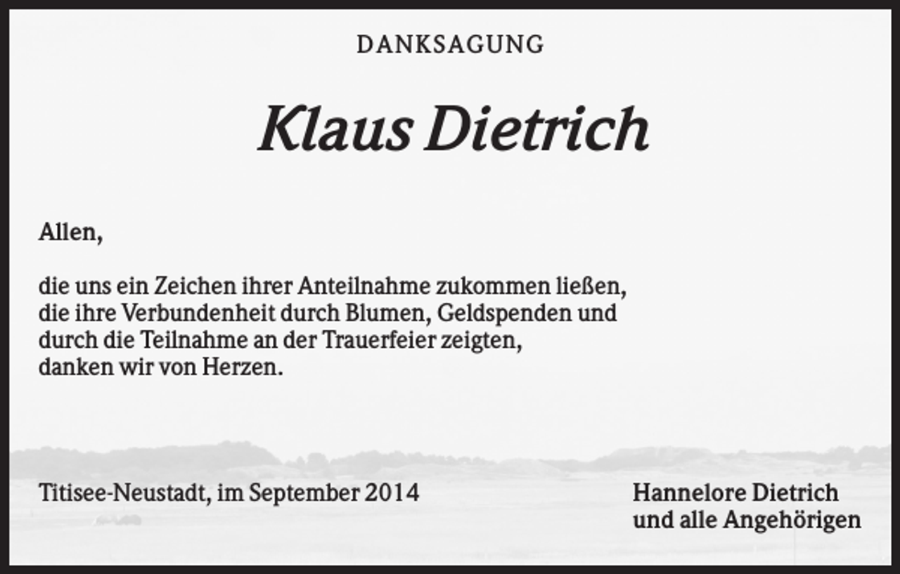 <p>D AN KS AG U N G</p><p>Klaus Dietrich<br />Allen,<br />die uns ein Zeichen ihrer Anteilnahme zukommen ließen,<br />die ihre Verbundenheit durch Blumen, Geldspenden und<br />durch die Teilnahme an der Trauerfeier zeigten,<br />danken wir von Herzen.</p><p>Titisee-Neustadt, im September 2014</p><p>Hannelore Dietrich<br />und alle Angehörigen</p>