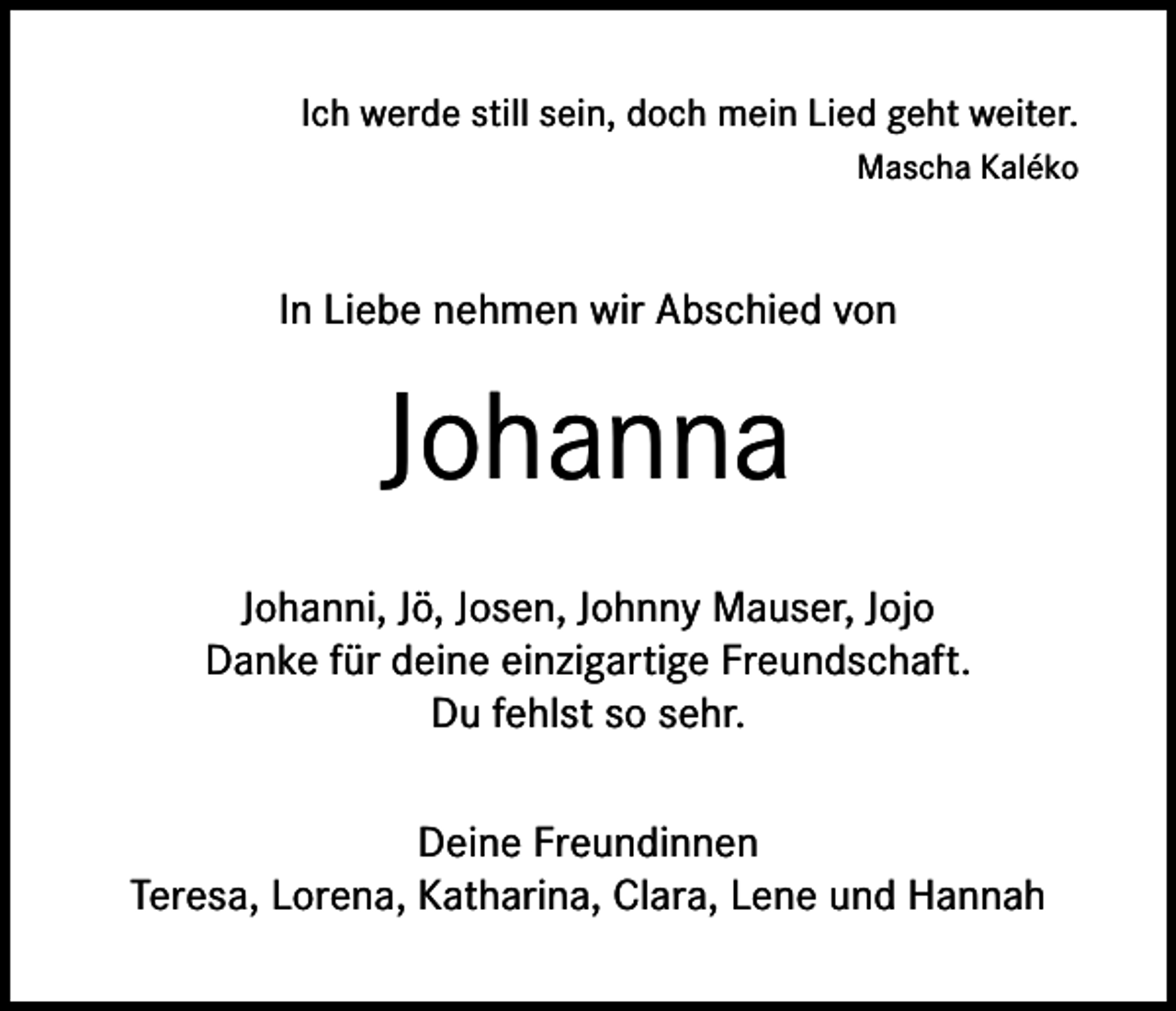 <p>Ich werde still sein, doch mein Lied geht weiter.<br />Mascha Kaléko</p><p>In Liebe nehmen wir Abschied von</p><p>Johanna<br />Johanni, Jö, Josen, Johnny Mauser, Jojo<br />Danke für deine einzigartige Freundschaft.<br />Du fehlst so sehr.<br />Deine Freundinnen<br />Teresa, Lorena, Katharina, Clara, Lene und Hannah</p>