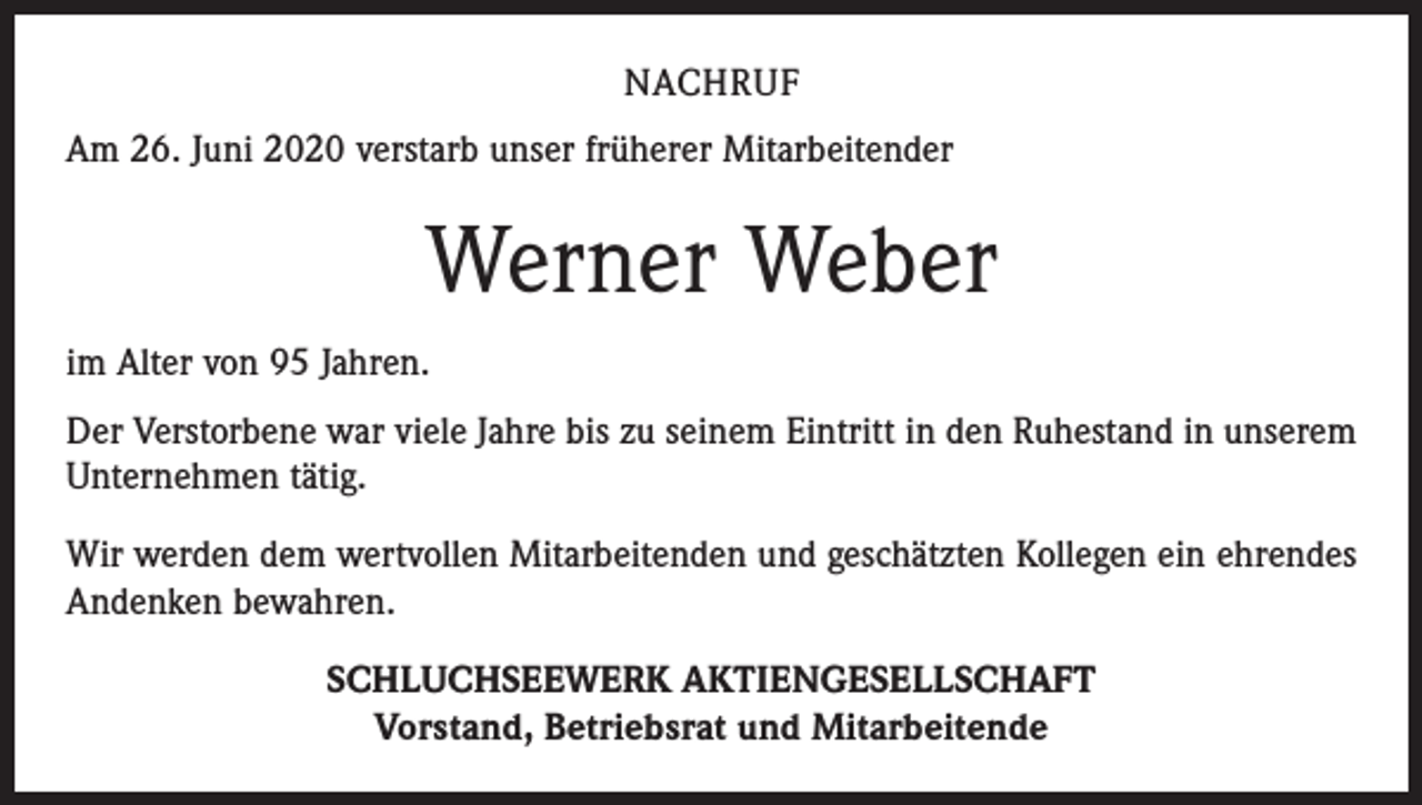 <p>NACHRUF<br />Am 26. Juni 2020 verstarb unser früherer Mitarbeitender</p><p>Werner Weber<br />im Alter von 95 Jahren.<br />Der Verstorbene war viele Jahre bis zu seinem Eintritt in den Ruhestand in unserem<br />Unternehmen tätig.<br />Wir werden dem wertvollen Mitarbeitenden und geschätzten Kollegen ein ehrendes<br />Andenken bewahren.<br />SCHLUCHSEEWERK AKTIENGESELLSCHAFT<br />Vorstand, Betriebsrat und Mitarbeitende</p>