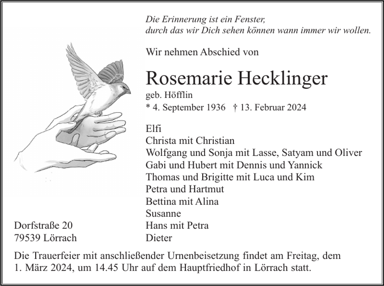 <p>Die Erinnerung ist ein Fenster,<br />durch das wir Dich sehen können wann immer wir wollen.</p><p>Wir nehmen Abschied von</p><p>Rosemarie Hecklinger<br />geb. Höfflin<br />* 4. September 1936 † 13. Februar 2024</p><p>Dorfstraße 20<br />79539 Lörrach</p><p>Elfi<br />Christa mit Christian<br />Wolfgang und Sonja mit Lasse, Satyam und Oliver<br />Gabi und Hubert mit Dennis und Yannick<br />Thomas und Brigitte mit Luca und Kim<br />Petra und Hartmut<br />Bettina mit Alina<br />Susanne<br />Hans mit Petra<br />Dieter</p><p>Die Trauerfeier mit anschließender Urnenbeisetzung findet am Freitag, dem<br />1. März 2024, um 14.45 Uhr auf dem Hauptfriedhof in Lörrach statt.</p>