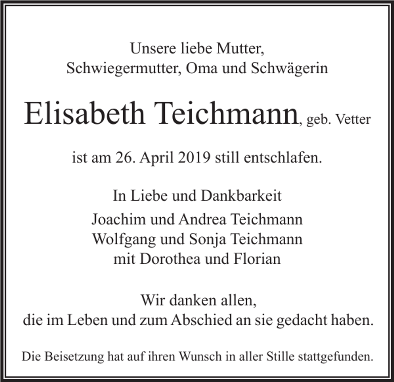 <p>Unsere liebe Mutter,<br />Schwiegermutter, Oma und Schwägerin</p><p>Elisabeth Teichmann, geb. Vetter<br />ist am 26. April 2019 still entschlafen.<br />In Liebe und Dankbarkeit<br />Joachim und Andrea Teichmann<br />Wolfgang und Sonja Teichmann<br />mit Dorothea und Florian<br />Wir danken allen,<br />die im Leben und zum Abschied an sie gedacht haben.<br />Die Beisetzung hat auf ihren Wunsch in aller Stille stattgefunden.</p>