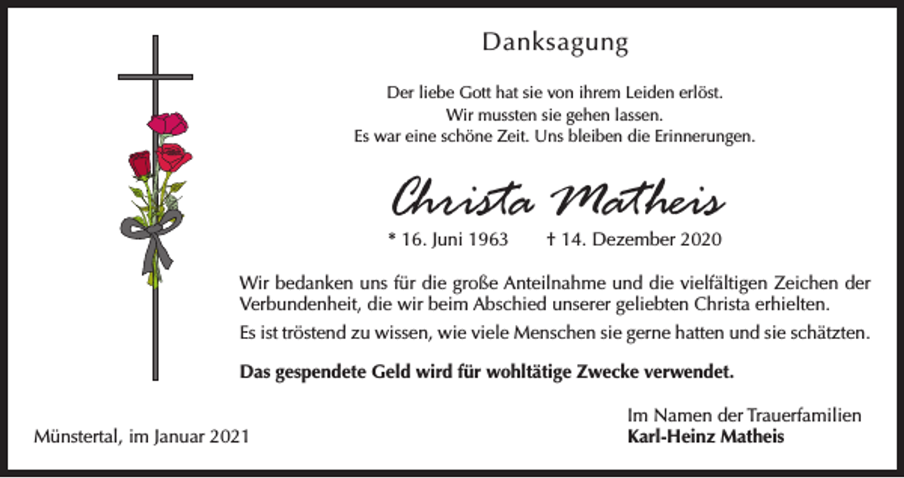 <p>Danksagung<br />Der liebe Gott hat sie von ihrem Leiden erlöst.<br />Wir mussten sie gehen lassen.<br />Es war eine schöne Zeit. Uns bleiben die Erinnerungen.</p><p>Christa Matheis<br />* 16. Juni 1963 † 14. Dezember 2020</p><p>Wir bedanken uns für die große Anteilnahme und die vielfältigen Zeichen der<br />Verbundenheit, die wir beim Abschied unserer geliebten Christa erhielten.<br />Es ist tröstend zu wissen, wie viele Menschen sie gerne hatten und sie schätzten.<br />Das gespendete Geld wird für wohltätige Zwecke verwendet.</p><p>Münstertal, im Januar 2021</p><p>Im Namen der Trauerfamilien<br />Karl-Heinz Matheis</p>